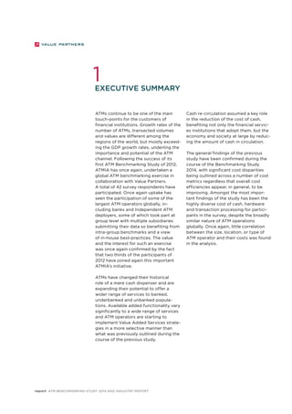 1 
Executive summary 
report ATM Benchmarking Study 2014 and Industry Report 
Cash re-circulation assumed a key role 
in the reduction of the cost of cash, 
benefiting not only the financial servic-es 
institutions that adopt them, but the 
economy and society at large by reduc-ing 
the amount of cash in circulation. 
The general findings of the previous 
study have been confirmed during the 
course of the Benchmarking Study 
2014, with significant cost disparities 
being outlined across a number of cost 
metrics regardless that overall cost 
efficiencies appear, in general, to be 
improving. Amongst the most impor-tant 
findings of the study has been the 
highly diverse cost of cash, hardware 
and transaction processing for partici-pants 
in the survey, despite the broadly 
similar nature of ATM operations 
globally. Once again, little correlation 
between the size, location, or type of 
ATM operator and their costs was found 
in the analysis. 
ATMs continue to be one of the main 
touch-points for the customers of 
financial institutions. Growth rates of the 
number of ATMs, transacted volumes 
and values are different among the 
regions of the world, but mostly exceed-ing 
the GDP growth rates, underling the 
importance and potential of the ATM 
channel. Following the success of its 
first ATM Benchmarking Study of 2012, 
ATMIA has once again, undertaken a 
global ATM benchmarking exercise in 
collaboration with Value Partners. 
A total of 42 survey respondents have 
participated. Once again uptake has 
seen the participation of some of the 
largest ATM operators globally, in-cluding 
banks and Independent ATM 
deployers, some of which took part at 
group level with multiple subsidiaries 
submitting their data so benefiting from 
intra-group benchmarks and a view 
of in-house best-practices. The value 
and the interest for such an exercise 
was once again confirmed by the fact 
that two thirds of the participants of 
2012 have joined again this important 
ATMIA’s initiative. 
ATMs have changed their historical 
role of a mere cash dispenser and are 
expanding their potential to offer a 
wider range of services to banked, 
underbanked and unbanked popula-tions. 
Available added functionality vary 
significantly to a wide range of services 
and ATM operators are starting to 
implement Value Added Services strate-gies 
in a more selective manner than 
what was previously outlined during the 
course of the previous study. 
 