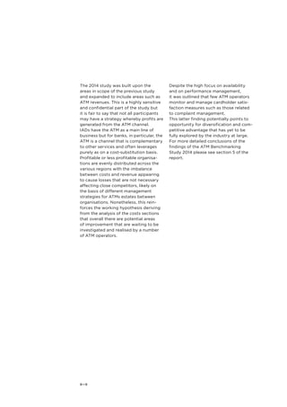 The 2014 study was built upon the 
areas in scope of the previous study 
and expanded to include areas such as 
ATM revenues. This is a highly sensitive 
and confidential part of the study but 
it is fair to say that not all participants 
may have a strategy whereby profits are 
generated from the ATM channel. 
IADs have the ATM as a main line of 
business but for banks, in particular, the 
ATM is a channel that is complementary 
to other services and often leverages 
purely as on a cost-substitution basis. 
Profitable or less profitable organisa-tions 
8—9 
are evenly distributed across the 
various regions with the imbalance 
between costs and revenue appearing 
to cause losses that are not necessary 
affecting close competitors, likely on 
the basis of different management 
strategies for ATMs estates between 
organisations. Nonetheless, this rein-forces 
the working hypothesis deriving 
from the analysis of the costs sections 
that overall there are potential areas 
of improvement that are waiting to be 
investigated and realised by a number 
of ATM operators. 
Despite the high focus on availability 
and on performance management, 
it was outlined that few ATM operators 
monitor and manage cardholder satis-faction 
measures such as those related 
to complaint management. 
This latter finding potentially points to 
opportunity for diversification and com-petitive 
advantage that has yet to be 
fully explored by the industry at large. 
For more detailed conclusions of the 
findings of the ATM Benchmarking 
Study 2014 please see section 5 of the 
report. 
 