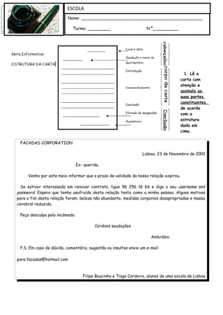 ESCOLA
                         Nome: _______________________________________________

                            Turma: _________                        N.º__________




                                                                                        1. Lê a
                                                                                      carta com
                                                                                      atenção e
                                                                                      assinala as
                                                                                      suas partes
                                                                                      constituintes,
                                                                                      de acordo
                                                                                      com a
                                                                                      estrutura
                                                                                      dada em
                                                                                      cima.

 FACADAS CORPORATION

                                                                  Lisboa, 23 de Novembro de 2001

                                Ex- querida,

     Venho por este meio informar que o prazo de validade da nossa relação expirou.

  Se estiver interessada em renovar contrato, ligue 96 256 16 66 e diga o seu username and
password. Espero que tenha usufruído desta relação tanto como a minha pessoa. Alguns motivos
para o fim desta relação foram: beleza não abundante, medidas corporais desapropriadas e massa
cerebral reduzida.

 Peço desculpa pelo incómodo.

                                         Cordiais saudações

                                                                      Ambrósio

 P.S. Em caso de dúvida, comentário, sugestão ou insultos envie um e-mail

para:facadas@hotmail.com



                                   Filipe Boucinha e Tiago Cordeiro, alunos de uma escola de Lisboa
 