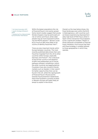 24

UK Cards Association 2011

Javelin Strategy & Research
2009
25

Analysis by Fico, Data provided
by Euromonitor International

26

Within European populations the risk
of financial fraud is not evenly spread.
Some recent studies suggest that young
female shoppers may be particularly at
risk of online card fraud, whilst older
people may be more exposed to phishing and MOTO attacks24. Women could
be as much as 26% more likely to be
victims of identity fraud than men25.
There are also important trends within
Europe between countries. The most
recently published data shows that card
fraud has migrated from the UK to other
countries within Europe, especially
Germany and France26. This is because
of the former country’s full adoption
of EMV and widespread use of neural
pathway software, something in which
the other countries are lagging behind.
Fraudsters have also moved to Nordic
markets such as Sweden in their search
for better opportunities than can be
found in the UK, whilst the rapid growth
of financial fraud in Russia points
towards fraud prevention weaknesses
there that fraudsters currently located
in Western Europe will highly likely attempt to exploit in the future.

report Financial Fraud: a Protean Threat

Overall, as the map below shows, the
fraud landscape even within the EU15
is heterogeneous, with countries such
as Greece experiencing disproportionately high level of POS fraud, whilst in
Spain online transaction fraud appears
to be a significant problem. Players in
those industries susceptible to financial
fraud, therefore, must ensure that their
anti-fraud strategy is suitably tailored
to those geographies in which they
operate.

15

 