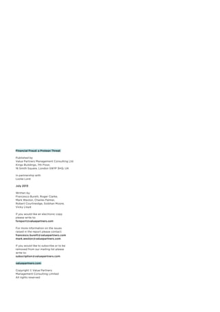 Financial Fraud: a Protean Threat
Published by
Value Partners Management Consulting Ltd
Kings Buildings, 7th Floor,
16 Smith Square, London SW1P 3HQ, UK
In partnership with
Locke Lord
July 2013
Written by:
Francesco Burelli, Roger Clarke,
Mark Weston, Charles Palmer,
Robert Courtneidge, Siobhan Moore,
Vicky Lloyd
If you would like an electronic copy
please write to:
fsreport@valuepartners.com
For more information on the issues
raised in the report please contact:
francesco.burelli@valuepartners.com
mark.weston@valuepartners.com
If you would like to subscribe or to be
removed from our mailing list please
write to:
subscription@valuepartners.com
valuepartners.com
Copyright © Value Partners
Management Consulting Limited
All rights reserved

 