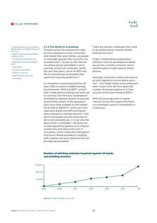 3.1.4 The threat to m-banking
M-banking has the potential to make
account operations more convenient
and mobile than even before, as people
increasingly operate their accounts via
smartphones36. Access to the internet
via mobile phone and tablet is set to
overtake access via computers within
the next few years, yet as of 2012 only
4% of smartphones and tablets had
significant security protection37.

See the recent Value Partners
White Paper on Mobile Financial
Services

36

37
Mobi-Thinking Global Mobile
Statistics 2011
38

Financial Fraud Action UK

Payments Cards and Mobile
2012
39

40

Symantec

41

UK Data Association

42

Bank of America

43

Bankinfosecurity.co.uk

44

Eurostats

There are two key challenges that need
to be addressed to improve mobile
banking security42.
Firstly, mobile banking application
software must be developed to better
secure the currently simplistic online
authentication model used by smartphones.

It is therefore unsurprising that the UK
saw a 48% increase in mobile banking
fraud between 2010 and 201138, a trend
that is replicated worldwide and looks set
to continue into the future. Examples of
Smartphone malware attacks include the
recent Zitmo variant of the ubiquitous
Zeus virus (now available on the market
for as little as $500039), which can intercept bank details and SMS verification
texts received on infected devices40, and
which can bypass security measures on
all current smartphones. It is not only the
device that is vulnerable – networks are
increasingly being opened up to improve
connectivity and reduce the cost of
encryption, which makes the interception
of account details possible for anybody
with a laptop and some software that can
be freely downloaded41.

Secondly, customers need to be educated with regards to online phone security43. This threat needs to be addressed
soon, since in the last four years the
number of people logging in to their
account online has increased 50% 44.
With the growing trend in mobile
internet access this means that there
is an emergent area of vulnerability in
m-banking.

Number of phishing websites targeted against UK banks
and building societies
120,000

80,000

40,000

0
2005

2006

2007

2008

Source: Financial Fraud Action UK

report Financial Fraud: a Protean Threat

20

2009

2010

2011

 