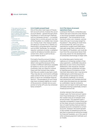 59
60

Santander UK
bankinfosecurtiy.com

61

FICO 2008

62

Experian 2011

Visa Europe, (http://www.
visaeurope.com/en/newsroom/
news/articles/2011/contactless_
barometer.aspx)

63

Guardian, (http://www.
guardian.co.uk/money/2007/
nov/17/moneysupplement.
consumeraffairs)

64

3.2.4 Credit account fraud
One of the other main types of fraudulent account activity involves the use of
account details – gained through phishing attacks or more low-tech methods
such as ‘dumpster diving’58 – to transfer
money from a victims account into that
of the fraudster or a middle-man, known
as a ‘money mule’. One measure banks
are taking to counter this is identity authentication using alternative channels
such as SMS. Santander, for example,
requires customers to enter a validation
code for all balance transfers above a
certain limit, which is sent to the account holder by text59.

3.2.5 The future of account
operations fraud
Looking to the future, contactless payments look set to become a key feature
in the future European card payment
landscape 63. The convenience of not
having to enter a pin, however, worries
many who see it as an easy target for
fraudsters64. The setting of small limits
of around €20-30, with a pin entry
required for roughly every €60 spent,
may well render them unattractive to
the majority of fraudsters, yet could detract from the convenience factor that
was a key reason for the development
of contactless technology to begin with.

First party fraud by account holders,
meanwhile, is notoriously difficult to
detect and quantify because of the
number of different definitions available
for banks to use for such activities60.
Customers may not intend to commit
fraud until the moment they realise
that they are unable to pay back credit.
They may also be convinced to willingly
cede control of their account to a third
party in return for immediate financial
returns61. The prevalence of such fraud
may have increased slightly as a result
of the economic climate, but as a proportion of write-off costs has remained
fairly constant62.

This refers to the sourcing
of identity details from a
victim’s dustbin with the aim
of committing identity fraud,
source: Identity Theft Awareness,
(http://www.identity-theftawareness.com/dumpster-diving.
html)

58

As contactless gains traction and
captures an increasing number of low
value payments, cardholder education
becomes an even more critical factor.
Statements, that should be checked
regularly and are sometimes not easy
to read because of limitations on the
merchant description text, may become
challenging to control because of a
high number of transaction entries.
The relevant challenge is to ensure
that transactions are checked and that
small value discrepancies are reported,
as cardholders may be inclined to
ignore and not report small-scale fraud,
ultimately leaving a potentially compromised account at risk.
Another element that will possibly
impact upon the future account operations fraud landscape is the growth in
the number and use of prepaid cards
across Europe. This payment type is
typically susceptible to lower losses given the lower amounts involved and the
lack of credit facilities that are held on
prepaid accounts compared to current
accounts. However, the recent growth
in the number of prepaid accounts has
led them to become an attractive target
for financial fraudsters, as in the case of
other emerging payment methods such
as mobile.

report Financial Fraud: a Protean Threat

25

 