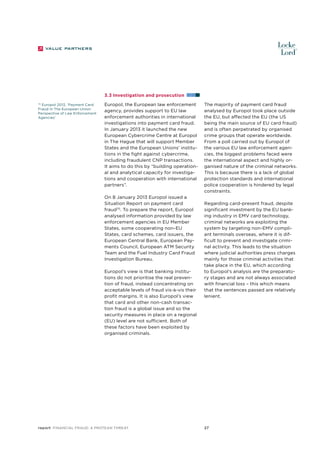3.3 Investigation and prosecution
70
Europol 2013, ‘Payment Card
Fraud In The European Union:
Perspective of Law Enforcement
Agencies’

Europol, the European law enforcement
agency, provides support to EU law
enforcement authorities in international
investigations into payment card fraud.
In January 2013 it launched the new
European Cybercrime Centre at Europol
in The Hague that will support Member
States and the European Unions’ institutions in the fight against cybercrime,
including fraudulent CNP transactions.
It aims to do this by “building operational and analytical capacity for investigations and cooperation with international
partners”.
On 8 January 2013 Europol issued a
Situation Report on payment card
fraud70. To prepare the report, Europol
analysed information provided by law
enforcement agencies in EU Member
States, some cooperating non-EU
States, card schemes, card issuers, the
European Central Bank, European Payments Council, European ATM Security
Team and the Fuel Industry Card Fraud
Investigation Bureau.
Europol’s view is that banking institutions do not prioritise the real prevention of fraud, instead concentrating on
acceptable levels of fraud vis-à-vis their
profit margins. It is also Europol’s view
that card and other non-cash transaction fraud is a global issue and so the
security measures in place on a regional
(EU) level are not sufficient. Both of
these factors have been exploited by
organised criminals.

report Financial Fraud: a Protean Threat

The majority of payment card fraud
analysed by Europol took place outside
the EU, but affected the EU (the US
being the main source of EU card fraud)
and is often perpetrated by organised
crime groups that operate worldwide.
From a poll carried out by Europol of
the various EU law enforcement agencies, the biggest problems faced were
the international aspect and highly organised nature of the criminal networks.
This is because there is a lack of global
protection standards and international
police cooperation is hindered by legal
constraints.
Regarding card-present fraud, despite
significant investment by the EU banking industry in EMV card technology,
criminal networks are exploiting the
system by targeting non-EMV compliant terminals overseas, where it is difficult to prevent and investigate criminal activity. This leads to the situation
where judicial authorities press charges
mainly for those criminal activities that
take place in the EU, which according
to Europol’s analysis are the preparatory stages and are not always associated
with financial loss – this which means
that the sentences passed are relatively
lenient.

27

 