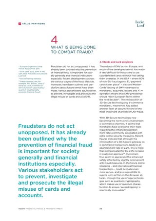 4

What is being done
to combat fraud?
4.1 Banks and card providers

71
Europol Organised Crime
Threat Assessment 2011

First Data, 2012, ‘EMV in the
USA: Best Practices and Lessons
Learned’

72

73

SecureTrading statistics

Press clippings, see, for
example, NPL article,, (http://
www.npl.co.uk/commercialservices/sector-case-studies/
quantum-cryptographyprevents-financial-fraud)

74

Fraudsters do not act unopposed. It has
already been outlined why the prevention
of financial fraud is important for society generally and financial institutions
especially. Recent developments across
the various stages of the fraud lifecycle,
moreover, have been outlined and predictions about future trends have been
made. Various stakeholders act, however,
to prevent, investigate and prosecute the
illegal misuse of cards and accounts.

Fraudsters do not act
unopposed. It has already
been outlined why the
prevention of financial fraud
is important for society
generally and financial
institutions especially.
Various stakeholders act
to prevent, investigate
and prosecute the illegal
misuse of cards and
accounts.
report Financial Fraud: a Protean Threat

The rollout of EMV across Europe, and
much of the developed world, has made
it very difficult for fraudsters to use
counterfeited cards without first taking
them overseas. In the USA – where 80%
of non-EU fraud against EU payment
cards takes place71 – Visa and MasterCards’ issuing of EMV roadmaps to
merchants, acquirers, issuers and ATM
operators means that EMV prevalence
should reach European levels within
the next decade72. The introduction of
3D-Secure technology by e-commerce
merchants, meanwhile, has added
another level of security to one of the
most important channels of CNP fraud.
With 3D-Secure technology now
becoming the norm across mainstream
e-commerce channels, it seems that
merchants have overcome their fears
regarding the enhanced abandonment rates commonly associated with
extra online security measures. Recent
figures indicate that although the
introduction of a 3D-Secure gateway on
e-commerce transactions leads to an
abandonment rate of 2.2%, this is more
than compensated for by a 6% increase
in customer approval73. Customers
thus seem to appreciate the enhanced
safety afforded by slightly inconvenient
anti-fraud measures. In the future online
shopping – and international financial
transactions – could be made even
more secure, and less susceptible to
events such as Man-in-the-Browser attacks, through the use of new technologies such as quantum cryptography,
which makes use of quantum characteristics to ensure ‘eavesdropping’ is
practically impossible74.

29

 