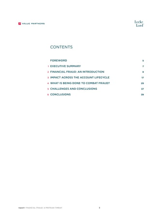 CONTENTS
		 Foreword 	

5

	Executive Summary 	

7

	 2

	Financial fraud: an introduction 	

9

	 3

	Impact across the account lifecycle 	

	

1

	 4 	 What

is being done to combat fraud? 	

	

5 	 Challenges

	

6 	 Conclusions	

report Financial Fraud: a Protean Threat

and Conclusions 	

17
29
37
39

3

 