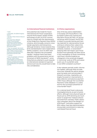 4.2 International financial institutions
79

ECB

ECB 2010, 7th SEPA Progress
Report

80

ECTEG, (http://www.ecteg.eu/
events/)

81

82
Europol Press Release,
(https://www.europol.
europa.eu/content/press/
major-international-networkpayment-card-fraudstersdismantled-1001)
83
See, for example, the recent
Payment Card Fraud Prevention
Alert, (https://www.europol.
europa.eu/sites/default/files/
publications/pcfdoc.pdf)
84

Interpol

See, for example, Crimestoppers UK, (http://www.
crimestoppers-uk.org/fraud/
types-of-fraud/account-bankcard-fraud/cashpoint-fraud?gc
lid=CNPq3p3dmLACFSghtAod
nzxP1Q)

85

4.3 Police organisations

One potential role model for future
international anti-fraud cooperation
may be the European uptake of EMV
technology as part of an EU commitment to comply with the requirements
of the Single Euro Payment Area (SEPA)
initiative, which broadly concerns crossborder payments and transactions.
Although tentative moves towards Chip
& Pin standardisation were made before
SEPA’s inception, since its 2007 start
date EMV migration has proceeded
rapidly79. However there have been
problems with the governance and enforcement of SEPA standards80, something that any attempt to push towards
an international standard of payment
and account security would have to take
into consideration.

One of the key police stakeholders
in European anti-fraud efforts is the
European Cybercrime Training and
Education Group (ECTEG). An ad-hoc
sub group within Europol, the ECTEG
is meant to provide training and training materials for national police forces
wishing to enhance their cybercrime
investigation skills. Their actual event
schedule, however, is nonexistent81,
implying little real impact upon fraud.
Europol more generally has been active
in the investigation of those committing
card fraud, recently breaking up
a Bulgarian crime syndicate engaged
in ‘skimming’ cards at ATMs and subsequent use of counterfeit cards
in non-EMV-compliant countries82.
It also releases periodic public information leaflets, although these do little
more than reiterate the advice already
given by banks and card providers83.
Interpol’s activities, meanwhile, are
largely focussed on improvements in
data collection and advance payment
(‘419’) fraud, although the Counterfeit
Payments Cards database is a useful
tool for the successful prevention of
cross-border fraud 84.
On a national level fraud is obviously
investigated directly as part of police
efforts, although more physical types of
fraud such as ATM skimming are much
easier to target than malware attacks
launched from overseas. Public awareness campaigns about the dangers of
ATM fraud85, and police support for
EMV rollout, have also demonstrated a
strong state commitment to reducing
card-based financial fraud.

report Financial Fraud: a Protean Threat

32

 