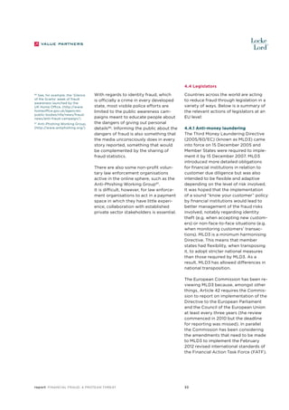 4.4 Legislators
See, for example, the ‘Silence
of the Scams’ week of fraud
awareness launched by the
UK Home Office, (http://www.
homeoffice.gov.uk/agenciespublic-bodies/nfa/news/fraudnews/anti-fraud-campaign/)

86

87
Anti-Phishing Working Group,
(http://www.antiphishing.org/)

With regards to identity fraud, which
is officially a crime in every developed
state, most visible police efforts are
limited to the public awareness campaigns meant to educate people about
the dangers of giving out personal
details86. Informing the public about the
dangers of fraud is also something that
the media unconsciously does in every
story reported, something that would
be complemented by the sharing of
fraud statistics.
There are also some non-profit voluntary law enforcement organisations
active in the online sphere, such as the
Anti-Phishing Working Group87.
It is difficult, however, for law enforcement organisations to act in a payment
space in which they have little experience; collaboration with established
private sector stakeholders is essential.

Countries across the world are acting
to reduce fraud through legislation in a
variety of ways. Below is a summary of
the relevant actions of legislators at an
EU level:
4.4.1 Anti-money laundering
The Third Money Laundering Directive
(2005/60/EC) (known as MLD3) came
into force on 15 December 2005 and
Member States were required to implement it by 15 December 2007. MLD3
introduced more detailed obligations
for financial institutions in relation to
customer due diligence but was also
intended to be flexible and adaptive
depending on the level of risk involved.
It was hoped that the implementation
of a sound “know your customer” policy
by financial institutions would lead to
better management of the fraud risks
involved, notably regarding identity
theft (e.g. when accepting new customers) or non-face-to-face situations (e.g.
when monitoring customers’ transactions). MLD3 is a minimum harmonising
Directive. This means that member
states had flexibility, when transposing
it, to adopt stricter national measures
than those required by MLD3. As a
result, MLD3 has allowed differences in
national transposition.
The European Commission has been reviewing MLD3 because, amongst other
things, Article 42 requires the Commission to report on implementation of the
Directive to the European Parliament
and the Council of the European Union
at least every three years (the review
commenced in 2010 but the deadline
for reporting was missed). In parallel
the Commission has been considering
the amendments that need to be made
to MLD3 to implement the February
2012 revised international standards of
the Financial Action Task Force (FATF).

report Financial Fraud: a Protean Threat

33

 