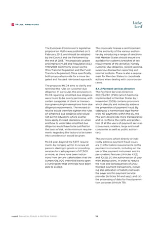 The European Commission’s legislative
proposal on MLD4 was published on 5
February 2013, and should be adopted
by the Council and the Parliament by
the end of 2013. The proposals update
and improve MLD3 and Regulation (EC)
1781/2006 (commonly known as the
Wire Transfer Regulation and the Fund
Transfers Regulation). More specifically,
both proposals provide for a more targeted and focused risk-based approach.
The proposed MLD4 aims to clarify and
reinforce the rules on customer due
diligence. In particular, the provisions in
MLD3 regarding simplified due diligence
were found to be overly permissive, with
certain categories of client or transaction given outright exemptions from due
diligence requirements. The revised directive would therefore tighten the rules
on simplified due diligence and would
not permit situations where exemptions apply. Instead, decisions on when
and how to undertake simplified due
diligence would have to be justified on
the basis of risk, while minimum requirements regarding the factors to be taken
into consideration would be given.
MLD4 goes beyond the FATF requirements by bringing within its scope all
persons dealing in goods or providing
services for cash payment of €7,500
or more, as there have been indications from certain stakeholders that the
current €15,000 threshold leaves open
a vulnerability that criminals have been
able to exploit.

report Financial Fraud: a Protean Threat

The proposals foresee a reinforcement
of the authority of the various authorities by introducing a range of sanctions
that Member States should ensure are
available for systemic breaches of key
requirements of the directive, namely
customer due diligence, record keeping,
suspicious transaction reporting and
internal controls. There is also a requirement for Member States to coordinate
actions when dealing with cross-border
cases.
4.4.2 Payment services directive
The Payment Services Directive
2007/64/EC (PSD) (which had to be
implemented in Member States by 1
November 2009) contains provisions
which directly and indirectly address
the prevention of payment fraud. By
setting up a harmonised legal framework for payments within the EU, the
PSD aims to provide more transparency
and to reinforce the rights and protection of all the users of payment services
(consumers, retailers, large and small
companies as well as public authorities).
The provisions which directly or indirectly address payment fraud issues
are (i) information requirements on the
payment instruments, including on the
use of the payment instrument and its
personalised features (Articles 42(2)
and 42(5)); (ii) the authorisation of payment transactions, in order to reduce
the risks and consequences of unauthorised payment transactions, including also allocation of liability between
the payer and his payment service
provider (Articles 54 and seq.); and (iii)
the processing of data for fraud prevention purposes (Article 79).

34

 