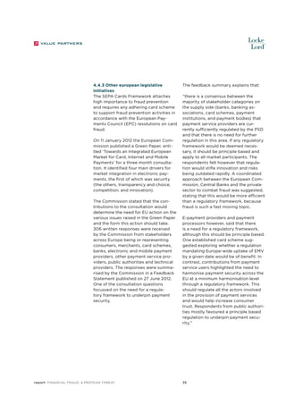 4.4.3 Other european legislative
initiatives
The SEPA Cards Framework attaches
high importance to fraud prevention
and requires any adhering card scheme
to support fraud prevention activities in
accordance with the European Payments Council (EPC) resolutions on card
fraud.
On 11 January 2012 the European Commission published a Green Paper, entitled ‘Towards an Integrated European
Market for Card, Internet and Mobile
Payments’ for a three month consultation. It identified four main drivers for
market integration in electronic payments, the first of which was security
(the others, transparency and choice;
competition; and innovation).
The Commission stated that the contributions to the consultation would
determine the need for EU action on the
various issues raised in the Green Paper
and the form this action should take.
306 written responses were received
by the Commission from stakeholders
across Europe being or representing
consumers, merchants, card schemes,
banks, electronic and mobile payment
providers, other payment service providers, public authorities and technical
providers. The responses were summarised by the Commission in a Feedback
Statement published on 27 June 2012.
One of the consultation questions
focussed on the need for a regulatory framework to underpin payment
security.

report Financial Fraud: a Protean Threat

The feedback summary explains that:
“there is a consensus between the
majority of stakeholder categories on
the supply side (banks, banking associations, card schemes, payment
institutions, and payment bodies) that
payment service providers are currently sufficiently regulated by the PSD
and that there is no need for further
regulation in this area. If any regulatory
framework would be deemed necessary, it should be principle based and
apply to all market participants. The
respondents felt however that regulation would stifle innovation and risks
being outdated rapidly. A coordinated
approach between the European Commission, Central Banks and the private
sector to combat fraud was suggested,
stating that this would be more efficient
than a regulatory framework, because
fraud is such a fast moving topic.
E-payment providers and payment
processors however, said that there
is a need for a regulatory framework,
although this should be principle based.
One established card scheme suggested exploring whether a regulation
mandating Europe-wide uptake of EMV
by a given date would be of benefit. In
contrast, contributions from payment
service users highlighted the need to
harmonise payment security across the
EU at a minimum harmonisation level
through a regulatory framework. This
should regulate all the actors involved
in the provision of payment services
and would help increase consumer
trust. Respondents from public authorities mostly favoured a principle based
regulation to underpin payment security.”

35

 