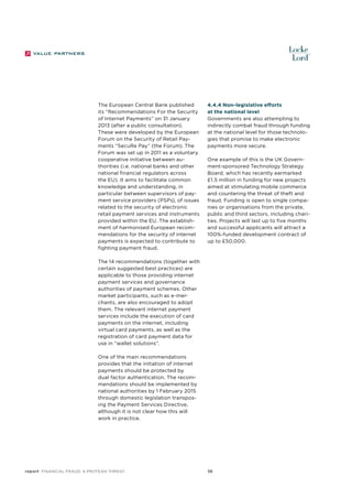 The European Central Bank published
its “Recommendations For the Security
of Internet Payments” on 31 January
2013 (after a public consultation).
These were developed by the European
Forum on the Security of Retail Payments “SecuRe Pay” (the Forum). The
Forum was set up in 2011 as a voluntary
cooperative initiative between authorities (i.e. national banks and other
national financial regulators across
the EU). It aims to facilitate common
knowledge and understanding, in
particular between supervisors of payment service providers (PSPs), of issues
related to the security of electronic
retail payment services and instruments
provided within the EU. The establishment of harmonised European recommendations for the security of internet
payments is expected to contribute to
fighting payment fraud.

4.4.4 Non-legislative efforts
at the national level
Governments are also attempting to
indirectly combat fraud through funding
at the national level for those technologies that promise to make electronic
payments more secure.
One example of this is the UK Government-sponsored Technology Strategy
Board, which has recently earmarked
£1.5 million in funding for new projects
aimed at stimulating mobile commerce
and countering the threat of theft and
fraud. Funding is open to single companies or organisations from the private,
public and third sectors, including charities. Projects will last up to five months
and successful applicants will attract a
100%-funded development contract of
up to £50,000.

The 14 recommendations (together with
certain suggested best practices) are
applicable to those providing internet
payment services and governance
authorities of payment schemes. Other
market participants, such as e-merchants, are also encouraged to adopt
them. The relevant internet payment
services include the execution of card
payments on the internet, including
virtual card payments, as well as the
registration of card payment data for
use in “wallet solutions”.
One of the main recommendations
provides that the initiation of internet
payments should be protected by
dual factor authentication. The recommendations should be implemented by
national authorities by 1 February 2015
through domestic legislation transposing the Payment Services Directive,
although it is not clear how this will
work in practice.

report Financial Fraud: a Protean Threat

36

 