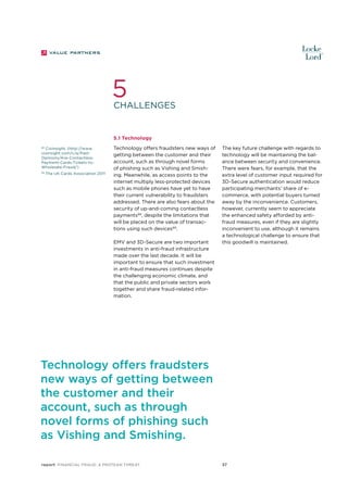 5

Challenges

5.1 Technology
88
CioInsight, (http://www.
cioinsight.com/c/a/PastOpinions/Are-ContactlessPayment-Cards-Tickets-toWholesale-Fraud/)
89

The UK Cards Association 2011

Technology offers fraudsters new ways of
getting between the customer and their
account, such as through novel forms
of phishing such as Vishing and Smishing. Meanwhile, as access points to the
internet multiply less-protected devices
such as mobile phones have yet to have
their current vulnerability to fraudsters
addressed. There are also fears about the
security of up-and-coming contactless
payments88, despite the limitations that
will be placed on the value of transactions using such devices89.
EMV and 3D-Secure are two important
investments in anti-fraud infrastructure
made over the last decade. It will be
important to ensure that such investment
in anti-fraud measures continues despite
the challenging economic climate, and
that the public and private sectors work
together and share fraud-related information.

The key future challenge with regards to
technology will be maintaining the balance between security and convenience.
There were fears, for example, that the
extra level of customer input required for
3D-Secure authentication would reduce
participating merchants’ share of ecommerce, with potential buyers turned
away by the inconvenience. Customers,
however, currently seem to appreciate
the enhanced safety afforded by antifraud measures, even if they are slightly
inconvenient to use, although it remains
a technological challenge to ensure that
this goodwill is maintained.

Technology offers fraudsters
new ways of getting between
the customer and their
account, such as through
novel forms of phishing such
as Vishing and Smishing.
report Financial Fraud: a Protean Threat

37

 