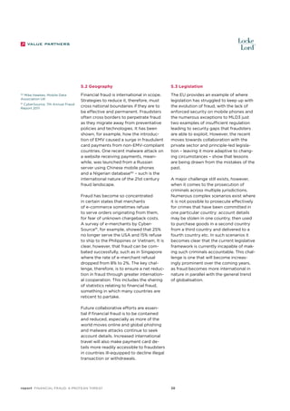 5.2 Geography
90
Mike Hawkes, Mobile Data
Association UK

CyberSource, 7th Annual Fraud
Report 2011

91

5.3 Legislation

Financial fraud is international in scope.
Strategies to reduce it, therefore, must
cross national boundaries if they are to
be effective and permanent. Fraudsters
often cross borders to perpetrate fraud
as they migrate away from preventative
policies and technologies. It has been
shown, for example, how the introduction of EMV caused a surge in fraudulent
card payments from non-EMV-compliant
countries. One recent malware attack on
a website receiving payments, meanwhile, was launched from a Russian
server using Chinese mobile phones
and a Nigerian database90 – such is the
international nature of the 21st century
fraud landscape.

The EU provides an example of where
legislation has struggled to keep up with
the evolution of fraud, with the lack of
enforced security on mobile phones and
the numerous exceptions to MLD3 just
two examples of insufficient regulation
leading to security gaps that fraudsters
are able to exploit. However, the recent
moves towards collaboration with the
private sector and principle-led legislation – leaving it more adaptive to changing circumstances – show that lessons
are being drawn from the mistakes of the
past.

Fraud has become so concentrated
in certain states that merchants
of e-commerce sometimes refuse
to serve orders originating from them,
for fear of unknown chargeback costs.
A survey of e-merchants by CyberSource91, for example, showed that 25%
no longer serve the USA and 15% refuse
to ship to the Philippines or Vietnam. It is
clear, however, that fraud can be combated successfully, such as in Singapore
where the rate of e-merchant refusal
dropped from 8% to 2%. The key challenge, therefore, is to ensure a net reduction in fraud through greater international cooperation. This includes the sharing
of statistics relating to financial fraud,
something in which many countries are
reticent to partake.

A major challenge still exists, however,
when it comes to the prosecution of
criminals across multiple jurisdictions.
Numerous complex scenarios exist where
it is not possible to prosecute effectively
for crimes that have been committed in
one particular country: account details
may be stolen in one country, then used
to purchase goods in a second country
from a third country and delivered to a
fourth country etc. In such scenarios it
becomes clear that the current legislative
framework is currently incapable of making such criminals accountable. This challenge is one that will become increasingly prominent over the coming years,
as fraud becomes more international in
nature in parallel with the general trend
of globalisation.

Future collaborative efforts are essential if financial fraud is to be contained
and reduced, especially as more of the
world moves online and global phishing
and malware attacks continue to seek
account details. Increased international
travel will also make payment card details more readily accessible to fraudsters
in countries ill-equipped to decline illegal
transaction or withdrawals.

report Financial Fraud: a Protean Threat

38

 