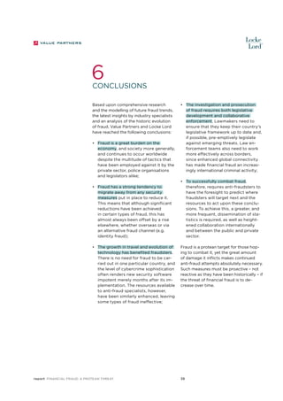 6

Conclusions
Based upon comprehensive research
and the modelling of future fraud trends,
the latest insights by industry specialists
and an analysis of the historic evolution
of fraud, Value Partners and Locke Lord
have reached the following conclusions:
•	 Fraud is a great burden on the
economy, and society more generally,
and continues to occur worldwide
despite the multitude of tactics that
have been employed against it by the
private sector, police organisations
and legislators alike;
•	 Fraud has a strong tendency to
migrate away from any security
measures put in place to reduce it.
This means that although significant
reductions have been achieved
in certain types of fraud, this has
almost always been offset by a rise
elsewhere, whether overseas or via
an alternative fraud channel (e.g.
identity fraud);
•	 The growth in travel and evolution of
technology has benefited fraudsters.
There is no need for fraud to be carried out in one particular country, and
the level of cybercrime sophistication
often renders new security software
impotent merely months after its implementation. The resources available
to anti-fraud specialists, however,
have been similarly enhanced, leaving
some types of fraud ineffective;

report Financial Fraud: a Protean Threat

•	 The investigation and prosecution
of fraud requires both legislative
development and collaborative
enforcement. Lawmakers need to
ensure that they keep their country’s
legislative framework up to date and,
if possible, pre-emptively legislate
against emerging threats. Law enforcement teams also need to work
more effectively across borders,
since enhanced global connectivity
has made financial fraud an increasingly international criminal activity;
•	 To successfully combat fraud,
therefore, requires anti-fraudsters to
have the foresight to predict where
fraudsters will target next and the
resources to act upon these conclusions. To achieve this, a greater, and
more frequent, dissemination of statistics is required, as well as heightened collaboration internationally
and between the public and private
sector.
Fraud is a protean target for those hoping to combat it, yet the great amount
of damage it inflicts makes continued
anti-fraud attempts absolutely necessary.
Such measures must be proactive – not
reactive as they have been historically – if
the threat of financial fraud is to decrease over time.

39

 