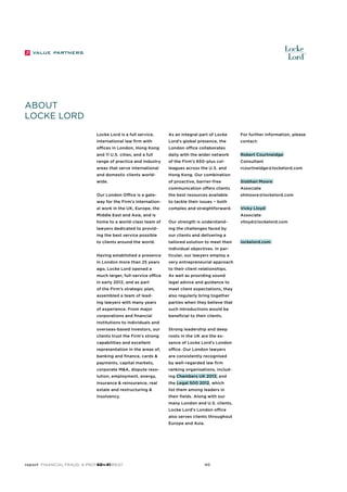About
locke lord
Locke Lord is a full service,

As an integral part of Locke

For further information, please

international law firm with

Lord’s global presence, the

contact:

offices in London, Hong Kong

London office collaborates

and 11 U.S. cities, and a full

daily with the wider network

Robert Courtneidge

range of practice and industry

of the Firm’s 650-plus col-

Consultant

areas that serve international

leagues across the U.S. and

rcourtneidge@lockelord.com

and domestic clients world-

Hong Kong. Our combination

wide.

of proactive, barrier-free

Siobhan Moore

communication offers clients

Associate

Our London Office is a gate-

the best resources available

shmoore@lockelord.com

way for the Firm’s internation-

to tackle their issues − both

al work in the UK, Europe, the

complex and straightforward.

Middle East and Asia, and is

Vicky Lloyd
Associate

home to a world-class team of

Our strength is understand-

lawyers dedicated to provid-

ing the challenges faced by

ing the best service possible

our clients and delivering a

to clients around the world.

tailored solution to meet their
individual objectives. In par-

Having established a presence

ticular, our lawyers employ a

in London more than 25 years

very entrepreneurial approach

ago, Locke Lord opened a

to their client relationships.

much larger, full-service office

As well as providing sound

in early 2012, and as part

legal advice and guidance to

of the Firm’s strategic plan,

meet client expectations, they

assembled a team of lead-

also regularly bring together

ing lawyers with many years

parties when they believe that

of experience. From major

such introductions would be

corporations and financial

beneficial to their clients.

institutions to individuals and
overseas-based investors, our

Strong leadership and deep

clients trust the Firm’s strong

roots in the UK are the es-

capabilities and excellent

sence of Locke Lord’s London

representation in the areas of,

office. Our London lawyers

banking and finance, cards &

are consistently recognised

payments, capital markets,

by well-regarded law firm

corporate M&A, dispute reso-

ranking organisations, includ-

lution, employment, energy,

ing Chambers UK 2013, and

insurance & reinsurance, real

the Legal 500 2012, which

estate and restructuring &

list them among leaders in

insolvency.

their fields. Along with our
many London and U.S. clients,
Locke Lord’s London office
also serves clients throughout
Europe and Asia.

report Financial Fraud: a Protean Threat
40—41

40

vlloyd@lockelord.com

lockelord.com

 