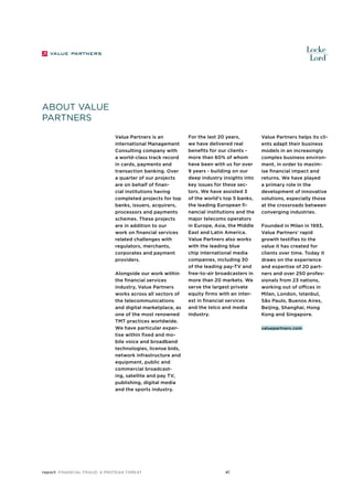 About Value
Partners
Value Partners is an
international Management
Consulting company with
a world-class track record
in cards, payments and
transaction banking. Over
a quarter of our projects
are on behalf of financial institutions having
completed projects for top
banks, issuers, acquirers,
processors and payments
schemes. These projects
are in addition to our
work on financial services
related challenges with
regulators, merchants,
corporates and payment
providers.
Alongside our work within
the financial services
industry, Value Partners
works across all sectors of
the telecommunications
and digital marketplace, as
one of the most renowned
TMT practices worldwide.
We have particular expertise within fixed and mobile voice and broadband
technologies, license bids,
network infrastructure and
equipment, public and
commercial broadcasting, satellite and pay TV,
publishing, digital media
and the sports industry.

report Financial Fraud: a Protean Threat

For the last 20 years,
we have delivered real
benefits for our clients more than 60% of whom
have been with us for over
9 years - building on our
deep industry insights into
key issues for these sectors. We have assisted 3
of the world’s top 5 banks,
the leading European financial institutions and the
major telecoms operators
in Europe, Asia, the Middle
East and Latin America.
Value Partners also works
with the leading blue
chip international media
companies, including 30
of the leading pay-TV and
free-to-air broadcasters in
more than 20 markets. We
serve the largest private
equity firms with an interest in financial services
and the telco and media
industry.

Value Partners helps its clients adapt their business
models in an increasingly
complex business environment, in order to maximise financial impact and
returns. We have played
a primary role in the
development of innovative
solutions, especially those
at the crossroads between
converging industries.
Founded in Milan in 1993,
Value Partners’ rapid
growth testifies to the
value it has created for
clients over time. Today it
draws on the experience
and expertise of 20 partners and over 250 professionals from 23 nations,
working out of offices in
Milan, London, Istanbul,
São Paulo, Buenos Aires,
Beijing, Shanghai, Hong
Kong and Singapore.
valuepartners.com

41

 