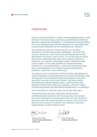 Foreword
Fraud is an ever present threat within modern society and
without constant vigilance risks undermining commerce,
banking and entire economies. It transcends conventional
political borders and applies pressure to judiciaries and
legislatures irrespective of geographical context.
The damaging costs of fraud are by felt by both
individual victims and entire companies – but for the
latter, the effects of fraud can damage brand image
and erode the trust that is vital to the success of both
individual organisations and the financial services
industry as a whole. Organised crime syndicates are
structured to the same degree of organisational
complexity as conventional, legitimate companies and
are so widespread that fraud can be considered a
criminal “industry” in its own right.
To tackle such a subversive, sophisticated and perpetual
threat requires action on multiple flanks; investment and
technology developments from the financial services
industry can only go so far to meet the challenges.
Co-ordinated cross-border legal, investigative and
prosecution efforts are also integral. Without these
efforts economies risk becoming increasingly vulnerable.
The challenge is complex and the stakes are high.
This paper goes beyond trends by presenting a
comprehensive snapshot of the evolving challenges
of fraud, draws out on-going efforts of the financial
services industry and provides a view of the legal and
regulatory context in which the financial services
endeavours to keep fraud at bay.

Robert Courneidge

Francesco Burelli

Head of Cards and Payments,
Locke Lord

Partner, Value Partners

report Financial Fraud: a Protean Threat

5

 