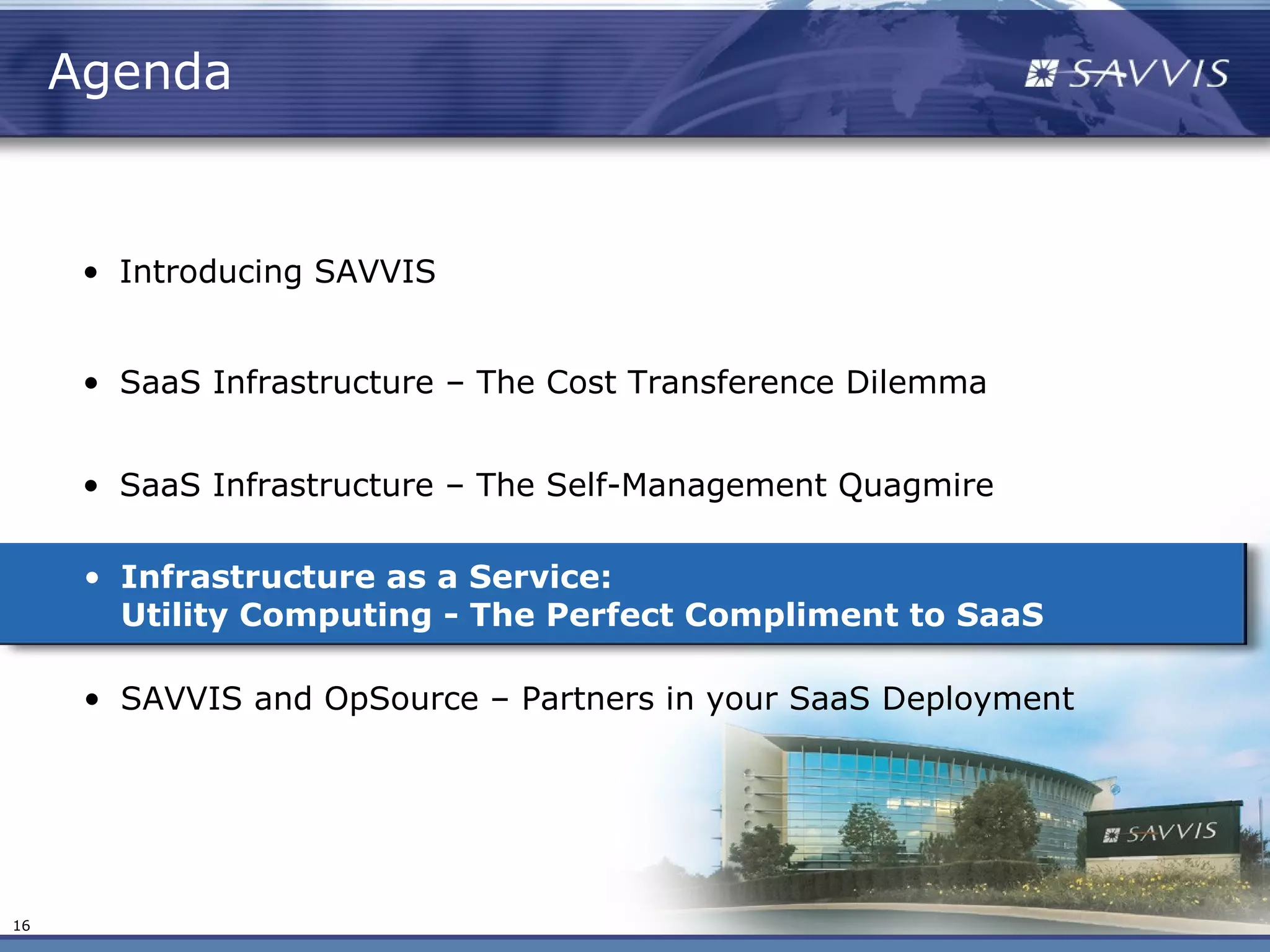 Agenda


      • Introducing SAVVIS


      • SaaS Infrastructure – The Cost Transference Dilemma


      • SaaS Infrastructure – The Self-Management Quagmire

      • Infrastructure as a Service:
        Utility Computing - The Perfect Compliment to SaaS

      • SAVVIS and OpSource – Partners in your SaaS Deployment




16
 