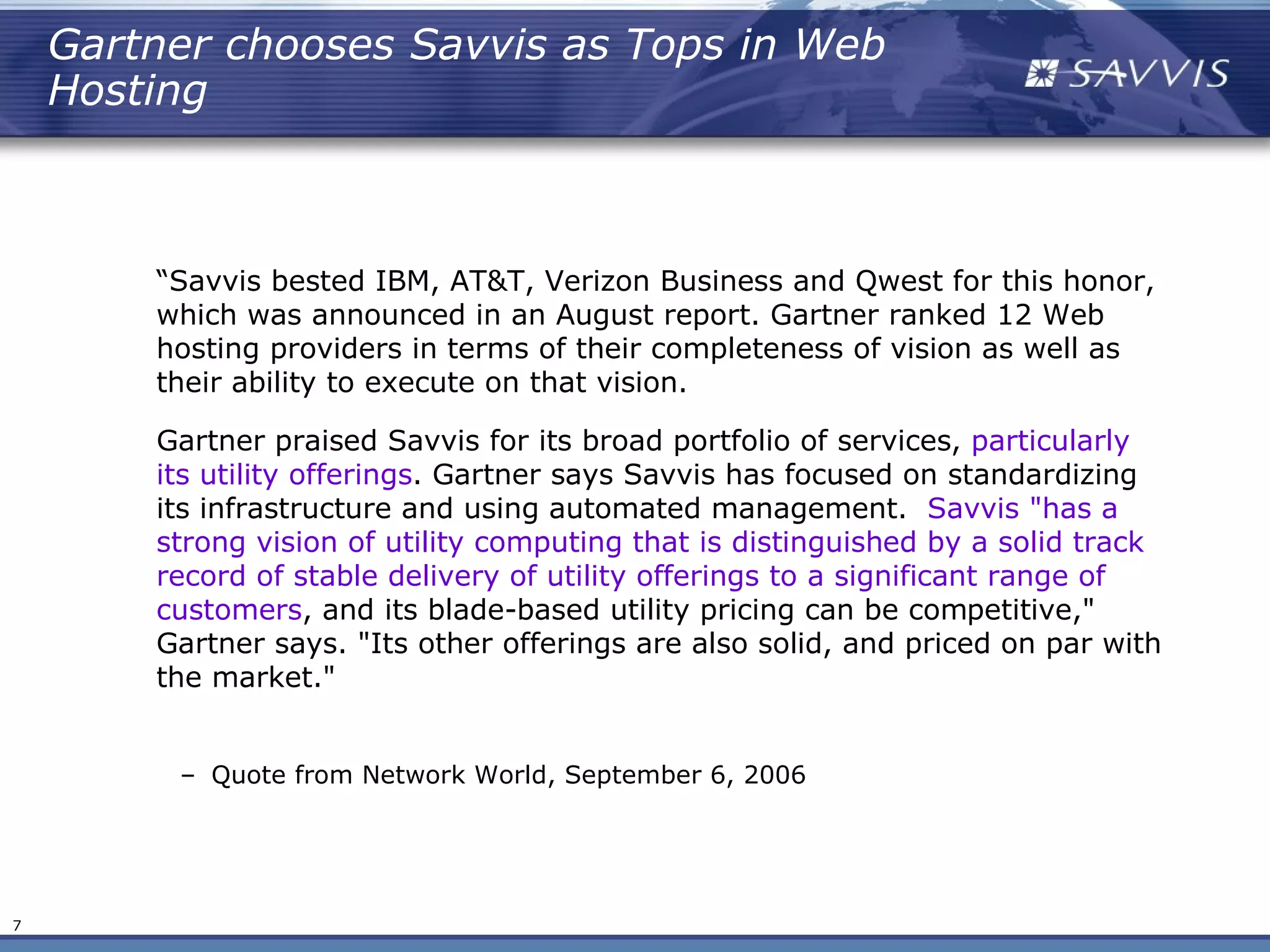 Gartner chooses Savvis as Tops in Web
    Hosting



        “Savvis bested IBM, AT&T, Verizon Business and Qwest for this honor,
        which was announced in an August report. Gartner ranked 12 Web
        hosting providers in terms of their completeness of vision as well as
        their ability to execute on that vision.

        Gartner praised Savvis for its broad portfolio of services, particularly
        its utility offerings. Gartner says Savvis has focused on standardizing
        its infrastructure and using automated management.  Savvis "has a
        strong vision of utility computing that is distinguished by a solid track
        record of stable delivery of utility offerings to a significant range of
        customers, and its blade-based utility pricing can be competitive,"
        Gartner says. "Its other offerings are also solid, and priced on par with
        the market."


         – Quote from Network World, September 6, 2006




7
 