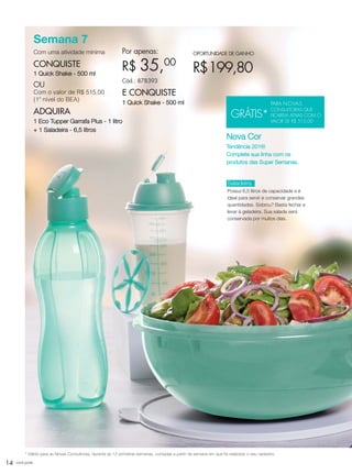 14 você pode
Semana 7
Com uma atividade mínima
CONQUISTE
1 Quick Shake - 500 ml
OU
Com o valor de R$ 515,00
(1º nível do BEA)
ADQUIRA
1 Eco Tupper Garrafa Plus - 1 litro
+ 1 Saladeira - 6,5 litros
Por apenas:
R$ 35,00
Cód.: 878393
E CONQUISTE
1 Quick Shake - 500 ml
OPORTUNIDADE DE GANHO
R$199,80
Saladeira
Possui 6,5 litros de capacidade e é
ideal para servir e conservar grandes
quantidades. Sobrou? Basta fechar e
levar à geladeira. Sua salada será
conservada por muitos dias.
* Válido para as Novas Consultoras, durante as 12 primeiras semanas, contadas a partir da semana em que foi realizado o seu cadastro.
Nova Cor
Tendência 2016!
Complete sua linha com os
produtos das Super Semanas.
GRÁTIS*
PARA NOVAS
CONSULTORAS QUE
FICAREM ATIVAS COM O
VALOR DE R$ 515,00
VP_02_16_semOK_SEM 12/10/15 9:28 AM Page 14
 