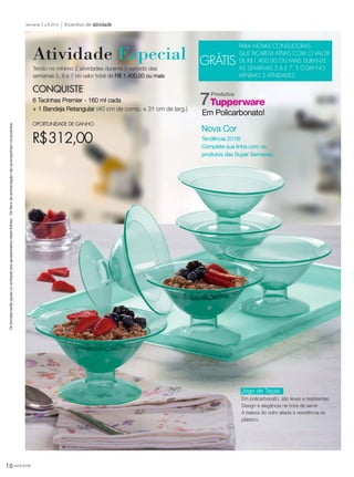 16 você pode
Incentivo de atividadeSemanas 5 a 8.2016
Osbrindesserãoiguaisousimilaresaosapresentadosnestefolheto.Osítensdeambientaçãonãoacompanhamosprodutos.
CONQUISTE
6 Tacinhas Premier - 160 ml cada
+ 1 Bandeja Retangular (40 cm de comp. x 31 cm de larg.)
OPORTUNIDADE DE GANHO
R$312,00
Produtos
7
Atividade Especial
Tendo no mínimo 2 atividades durante o período das
semanas 5, 6 e 7 no valor total de R$ 1.400,00 ou mais
GRÁTIS
PARA NOVAS CONSULTORAS
QUE FICAREM ATIVAS COM O VALOR
DE R$1.400,00 OU MAIS DURANTE
AS SEMANAS 5,6 E 7, E COM NO
MÍNIMO 2 ATIVIDADES.
Jogo de Taças
Em policarbonato, são leves e resistentes.
Design e elegância na hora de servir.
A beleza do vidro aliada à resistência do
plástico.
Em Policarbonato!
Nova Cor
Tendência 2016!
Complete sua linha com os
produtos das Super Semanas.
VP_02_16_semOK_SEM 12/10/15 9:29 AM Page 16
 