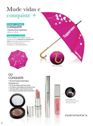 18
Ativando 1 Coração
CONQUISTE
1 Guarda-Chuva Tupperware
1,20 m x 1,20 m
OU
CONQUISTE
1 Kit de Produtos Nutrimetics
Composto por:
1 NC Sombra Baked Nutrimetics Vênus
+1 NC Batom Hydra Brilliance Nutrimetics Petal
+ 1NC Gloss Brilho Labial Nutrimetics Blush
+ 1NC Máscara para Cílios Volume Nutrimetics
Mude vidas e
conquiste +
Proteção com visibilidade
Pode ser utilizado para protegê-la do sol e
nos dias de chuva. Ideal para os movimentos de
campo. Você poderá divulgar a marca da
empresa e ser identificada como
Consultora ou Líder Empreendedora.
O Gloss Brilho Labial
Nutrimetics Blush vem com
luz de LED na tampa.
Cabo em madeira
VP_02_16_semOK_SEM 12/10/15 9:29 AM Page 18
 