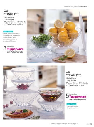 19você pode*Verifique regra de Indicação Ativa na página 21.
Incentivo de indicaçõesSemanas 5 a 8.2016
OU
CONQUISTE
1 Linha Prisma
Composta por:
4 Tigelas Prisma - 500 ml cada
+ 1 Tigela Prisma - 2 litros
OU
CONQUISTE
1 Linha Prisma
Composta por:
2 Tigelas Prisma - 500 ml cada
+ 1 Tigela Prisma - 3,5 litros
Produtos
5em Policarbonato!
Produtos
3em Policarbonato!
Linha Prisma
Design exclusivo! Moderna e
contemporânea, inspirada em
cristais, essa linha em
policarbonato apresenta
produtos sofisticados.
Linha Prisma
Inspirada em cristais.
Conquiste esta linha!
VP_02_16_semOK_SEM 12/10/15 9:29 AM Page 19
 
