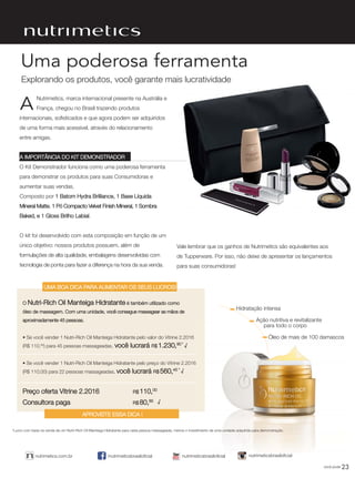 23você pode
/nutrimeticsbrasiloficialnutrimetics.com.br nutrimeticsbrasiloficialnutrimeticsbrasiloficial
Uma poderosa ferramenta
Nutrimetics, marca internacional presente na Austrália e
França, chegou no Brasil trazendo produtos
internacionais, sofisticados e que agora podem ser adquiridos
de uma forma mais acessível, através do relacionamento
entre amigas.
A IMPORTÂNCIA DO KIT DEMONSTRADOR
O Kit Demonstrador funciona como uma poderosa ferramenta
para demonstrar os produtos para suas Consumidoras e
aumentar suas vendas.
Composto por 1 Batom Hydra Brilliance, 1 Base Líquida
Mineral Matte, 1 Pó Compacto Velvet Finish Mineral, 1 Sombra
Baked, e 1 Gloss Brilho Labial.
O kit foi desenvolvido com esta composição em função de um
único objetivo: nossos produtos possuem, além de
formulações de alta qualidade, embalagens desenvolvidas com
tecnologia de ponta para fazer a diferença na hora da sua venda.
A
Hidratação intensa
Ação nutritiva e revitalizante
para todo o corpo
Óleo de mais de 100 damascos
O Nutri-Rich Oil Manteiga Hidratante é também utilizado como
óleo de massagem. Com uma unidade, você consegue massagear as mãos de
aproximadamente 45 pessoas.
• Se você vender 1 Nutri-Rich Oil Manteiga Hidratante pelo valor do Vitrine 2.2016
(R$ 110,00
) para 45 pessoas massageadas, você lucrará R$ 1.230,90 *
• Se você vender 1 Nutri-Rich Oil Manteiga Hidratante pelo preço do Vitrine 2.2016
(R$ 110,00) para 22 pessoas massageadas, você lucrará R$ 560,45 *
Preço oferta Vitrine 2.2016 R$ 110,00
Consultora paga R$ 80,85
√
√
√
Vale lembrar que os ganhos de Nutrimetics são equivalentes aos
de Tupperware. Por isso, não deixe de apresentar os lançamentos
para suas consumidoras!
UMA BOA DICA PARA AUMENTAR OS SEUS LUCROS!
APROVEITE ESSA DICA !
*Lucro com base na venda de um Nutri-Rich Oil Manteiga Hidratante para cada pessoa massageada, menos o investimento de uma unidade adquirida para demonstração.
Explorando os produtos, você garante mais lucratividade
VP_02_16_semOK_SEM 12/10/15 9:29 AM Page 23
 