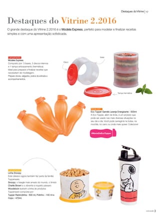 Destaques do Vitrine 2.2016
O grande destaque do Vitrine 2.2016 é o Modela Express, perfeito para modelar e finalizar receitas
simples e com uma apresentação sofisticada.
Modela Express
Composto por: 3 bases, 3 discos internos
e 1 tampa antivazamento (hermética).
Ideal para preparar e finalizar receitas que
necessitam de modelagem.
Prepare doces, salgados, pratos de entrada e
acompanhamentos.
Lançamento
Lançamento
Destaques doVitrine vp
base
Disco
Tampa hermética
Linha Snoopy
Este clássico agora também faz parte da família
Tupperware.
Snoopy, o beagle mais amado do mundo, o tímido
Charlie Brown e o vibrante e inquieto pássaro
Woodstock ilustram a linha de produtos
Tupperware composta por:
Tupper Redondinha - 500 ml, Potinho - 140 ml e
Copo - 470ml.
3você pode
Eco Tupper Garrafa Laranja Energizante - 500ml
A Eco Tupper, além de linda, é um produto que
pode ser usado nas mais diversas situações no
seu dia a dia. Você pode carregá-la na bolsa, na
mochila, no carro ou onde mais quiser. Colecione!
Nova cor!
VP_02_16_semOK_SEM 12/10/15 9:28 AM Page 3
 