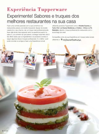 4 você pode
Experiência Tupperware
Experimente! Sabores e truques dos
melhores restaurantes na sua casa
Fazer uma comida parecida com a que comemos nos
restaurantes parece uma tarefa impossível. Apesar da receita
caseira ter o seu charme, dar um toque mais profissional pode
fazer dela ainda mais especial, tanto na aparência quanto no
sabor. E, ao contrário do que parece, conseguir esse feito não é
tão difícil: basta usar os ingredientes e os produtos corretos e
seguir algumas dicas e truques profissionais. E o melhor: você
pode convidar os amigos e fazer uma Experiência incrível
#restauranteemcasa.
utilizando produtos Tupperware como o Modela Express, o
Turbo Chef, as Xícaras Medidoras, a Criativa - 3 litros e a Pá
Batedeira, aliando o toque profissional do restaurante com o
aconchego de casa!
Compartilhe a foto da sua Experiência em nossas redes sociais
utilizando a
#restauranteemcasa
#experiênciatupperware
VP_02_16_semOK_SEM 12/10/15 9:28 AM Page 4
 