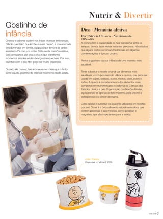 7você pode
Gostinho de
infância
Cheiros e sabores podem nos trazer diversas lembranças.
O bolo quentinho que lembra a casa da avó, a macarronada
dos domingos em família, a pipoca que lembra as tardes
assistindo TV com um irmão. Trata-se da memória afetiva,
que carregamos por toda a vida e que transforma
momentos simples em lembranças inesquecíveis. Por isso,
cozinhar com o seu filho pode ser muito prazeroso.
Quando ele crescer, terá inúmeras memórias que o farão
sentir aquele gostinho de infância mesmo na idade adulta.
Nutrir & Divertir
A comida tem a capacidade de nos transportar entre os
tempos, de nos fazer reviver instantes preciosos. Não é à toa
que alguns pratos se tornam tradicionais em algumas
comemorações e épocas do ano.
Reviva o gostinho da sua infância de uma maneira mais
saudável.
Tente substituir a receita original por alimentos mais
saudáveis, como por exemplo utilizar a quinoa, que pode ser
usada em sopas, saladas, sucos, risotos, pães, bolos e
tortas. A quinoa é considerada um dos alimentos mais
completos em nutrientes pela Academia de Ciências dos
Estados Unidos e pela Organização das Nações Unidas,
equiparando-se apenas ao leite materno, pois previne a
osteoporose e o câncer de mama.
Outra opção é substituir os açúcares utilizados em receitas
por mel. O mel é o único alimento naturalmente doce que
contém proteínas e sais minerais, como potássio e
magnésio, que são importantes para a saúde.
Dica - Memória afetiva
Por Patrícia Oliveira - Nutricionista
CRN: 6585
Linha Snoopy
Disponível no Vitrine 2.2016
VP_02_16_semOK_SEM 12/10/15 9:28 AM Page 7
 