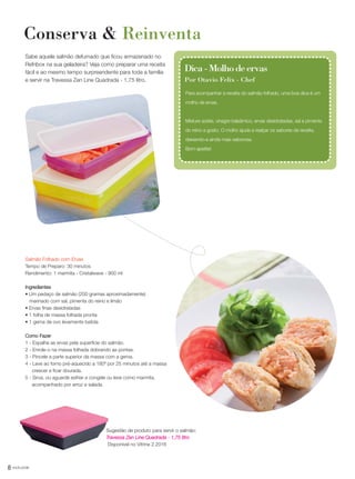 8 você pode
Conserva & Reinventa
Sabe aquele salmão defumado que ficou armazenado no
Refribox na sua geladeira? Veja como preparar uma receita
fácil e ao mesmo tempo surpreendente para toda a família
e servir na Travessa Zen Line Quadrada - 1,75 litro.
Para acompanhar a receita do salmão folhado, uma boa dica é um
molho de ervas.
Misture azeite, vinagre balsâmico, ervas desidratadas, sal e pimenta
do reino a gosto. O molho ajuda a realçar os sabores da receita,
deixando-a ainda mais saborosa.
Bom apetite!
Dica-Molhodeervas
Por Otavio Felix - Chef
Salmão Folhado com Ervas
Tempo de Preparo: 30 minutos
Rendimento: 1 marmita - Cristalwave - 900 ml
Ingredientes
• Um pedaço de salmão (200 gramas aproximadamente)
marinado com sal, pimenta do reino e limão
• Ervas finas desidratadas
• 1 folha de massa folhada pronta
• 1 gema de ovo levemente batida
Como Fazer
1 - Espalhe as ervas pela superfície do salmão.
2 - Enrole-o na massa folhada dobrando as pontas.
3 - Pincele a parte superior da massa com a gema.
4 - Leve ao forno pré-aquecido a 180º por 25 minutos até a massa
crescer e ficar dourada.
5 - Sirva, ou aguarde esfriar e congele ou leve como marmita,
acompanhado por arroz e salada.
Sugestão de produto para servir o salmão:
Travessa Zen Line Quadrada - 1,75 litro
Disponível no Vitrine 2.2016
VP_02_16_semOK_SEM 12/10/15 9:28 AM Page 8
 