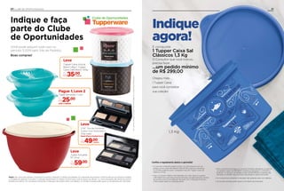 Tigela Actualité
10 Litros
Por
R$59,00
Leve
Chegou mais
1 Tupper Caixa
para você completar
sua coleção!
21
1,3 Kg
Indique
agora!
E conquiste
1 Tupper Caixa Sal
Clássicos 1,3 Kg
O Consultor que você indicou
precisa fazer...
...um pedido mínimo
de R$ 299,00
• Para o brinde ser entregue, o Consultor Indicante deverá ter no mínimo
um pedido a partir de R$ 299,00, durante as Semanas 17 a 20.2019, e
ainda ter, no mínimo, um pedido a partir de R$ 299,00 no período das
Semanas 5 a 8.2019, caso contrário, ele perderá o direito ao brinde.
• Os Consultores Indicantes e Indicados não poderão estar com débitos.
• Os brindes enviados serão iguais ou similares aos ilustrados.
• O Consultor Indicante poderá indicar 1 ou mais pessoas com um
pedido mínimo entre R$ 299,00 e R$ 597,99, durante as Semanas
5 a 8.2019, podendo, assim, conquistar mais de 1 Tupper Caixa Sal
Clássicos 1,3 Kg.
• Caso o Consultor realize uma Indicação com valor igual ou superior
a R$ 598,00 em suas três primeiras semanas, obrigatoriamente, ele terá
de escolher entre os brindes de Indicação com 1 Indicação Produtiva
e não poderá optar por esta premiação.
Conﬁra o regulamento abaixo e aproveite!
20 CLUBE DE OPORTUNIDADES
Indique e faça
parte do Clube
de Oportunidades
Você pode adquirir tudo isso no
período 3.2019 pelo Site de Pedidos.
Boas compras!
Emcasodedúvidas,consulteoSitedePedidosoucontateseuDistribuidor.
Clube de Oportunidades
Regra: não conta para Vendas / Incentivos e Incentivo Vanguard; 5 ofertas simultâneas com reposição de produtos conforme término do estoque, limitada
a 1 unidade de cada por Consultor; O Indicado deverá fazer um pedido mínimo* para você ter acesso às ofertas; 1 ou mais Indicações dão direito ao mesmo
benefício.ao prêmio. Os Consultores Indicantes e Indicados não podem estar com débitos. Os brindes enviados serão iguais ou semelhantes aos ilustrados.
Tigela Sensação 1 Litro
Por
R$25,00
LEVE +1 GRÁTIS!
Pague 1, Leve 2
2 NC Trio de Sombras
Colour Icon Nutrimetics
3,5g cada
Desert Rose e Smokey Drama
Por
R$49,00
Leve
Emcasodedúvidas,consulteoSitedePedidosoucontateseuDistribuidor.
Pague 1, Leve 2
2 NC Trio de Sombras
Colour Icon Nutrimetics
3,5g cada
Desert Rose e Smokey Drama
Leve
Desert Rose e Smokey Drama
49,00
Emcasodedúvidas,consulteoSitedePedidosoucontateseuDistribuidor.
Colour Icon Nutrimetics
3,5g cada
Desert Rose e Smokey Drama
Tupper Caixa Açúcar
Bistrô 1,4kg + Tupper
Caixa Café Bistrô 700g
Por
R$35,00
Emcasodedúvidas,consulteoSitedePedidosoucontateseuDistribuidor.Emcasodedúvidas,consulteoSitedePedidosoucontateseuDistribuidor.
Caixa Café Bistrô 700g
Leve
Tigela Actualité
10 Litros
Por
R$59
Leve
conjunto
conjunto
 