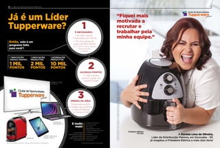 A Daniela Lima de Oliveira,
Líder da Distribuição Paloma, em Sorocaba - SP,
já resgatou a Fritadeira Elétrica e mais dois itens!
“Fiquei mais
motivada a
recrutar e
trabalhar pela
minha equipe.”
Fritadeira Elétrica
1,5 Litro
11
AsfotosdosprêmiossãoilustrativaseaTupperwarereserva-senodireitodesubstituirporumproduto
similaroudemesmovaloragregadoemcasodeindisponibilidadedoprodutonoatodacompra.
É NECESSÁRIO:
• Ter, pelo menos,
3 indicações por Vitrine
• Ter uma venda de
grupo de R$ 4.784,00
(nos 3 últimos Vitrines seguidos
antes do período
de resgate)
1
ACUMULE PONTOS
O Líder somará
pontos a partir do
Vitrine 10.2018
2
PRÊMIO NA MÃO!
Troque seus pontos
e resgate seus prêmios
no Site de Pedidos
no Vitrine 5.2019
3
• Smartphone Samsung J7
• Impressora colorida
• Micro-ondas
• Tablet Multilaser ou similar
• Smartphone Multilaser ou similar
• Fritadeira Elétrica 1,5 Litro
• Pipoqueira
• Caixa de som JBL GO
• Vassoura aspiradora
• Panela elétrica
A pontuação
necessária de cada
produto estará
disponível no Site
de Pedidos!
E muito
mais!
10 CLUBE DE OPORTUNIDADES PREMIUM10
*Empresários participam como Líderes.
PRÊMIO NA MÃO!
Troque seus pontos
e resgate seus prêmios
no Site de Pedidos
no Vitrine 5.2019
E muito
mais!
Smart TV 40”
150.000 Pts
Tablet Samsung
Galaxy Tab A
Notebook
2GB RAM 14”
Já é um Líder
Tupperware?
Tablet Samsung
Este é um programa para Novos Líderes, Líderes Veteranos e Empresários*.
Cafeteira
1 NOMEAÇÃO
PRODUTIVA
10 MIL
PONTOS
1 INDICAÇÃO
PRODUTIVA
2 MIL
PONTOS
1 INDICAÇÃO
(PEDIDO MÍNIMO)
1 MIL
PONTOS
Então, este é um
programa feito
para você*!
 