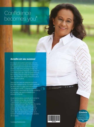Confidence
becomes you*
Acredite em seu sucesso!
Foi depois de aceitar participar de uma
Experiência que comecei minha história
na Tupperware. Era recém-formada em
Direito e não tinha emprego. Então, me
tornei Consultora. Passado um tempo, fui
convidada para ser Líder Empreendedora.
No começo, fiquei insegura, imaginando
que não fosse dar conta, mas arrisquei. E
valeu muito a pena.
Sempre falo para as pessoas que elas
precisam experimentar. Só assim saberão
se dará certo. Eu digo com sinceridade:
“acredite em você!”. O que aconteceu
comigo foi o resultado da minha confiança
em apostar nas oportunidades que
estavam à frente.
Atualmente, estou vivendo um momento
tão colorido como são os produtos
Tupperware. Sou uma Empresária
apaixonada pelo que faço. Enquanto minha
vida é transformada, vejo que muitas
pessoas ao meu redor e suas famílias
também são. Meu desejo é conhecer
cada vez mais pessoas e inspirá-las a
também dizerem “sim” para uma carreira
de sucesso.
*A Confiança Transforma Você
Elisabete
Empresária
e Imperatriz
Vanguard 2016
Campo Grande
MS
 