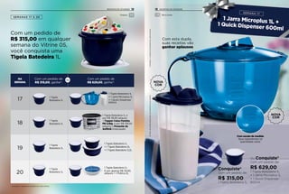 Conquiste*
Com um pedido de:
R$ 315,00
1 Tigela Batedeira 1L
Ou Conquiste*
Com um pedido de:
R$ 629,00
1 Tigela Batedeira 1L
+ 1 Jarra Microplus 1L
+ 1 Quick Dispenser
600ml
Com esta dupla,
suas receitas vão
ganhar aplausos.
SEMANAS 17 A 20
Com um pedido de
R$ 315,00 em qualquer
semana do Vitrine 05,
você conquista uma
Tigela Batedeira 1L
NA
SEMANA
Com um pedido de
R$ 315,00, ganhe*:
Com um pedido de
R$ 629,00, ganhe*:
17
18
19
20
1 Tigela Batedeira 1L e
por R$ 39,90 adquira		
1 Tupper Caixa Farinha
PB 3,5kg, e por R$ 139,00
adquira o Presente da
Anfitriã Antecipado
1 Tigela
Batedeira 1L
1 Tigela Batedeira 1L
+ 1 Jarra Microplus 1L
+ 1 Quick Dispenser
600ml
1 Tigela Batedeira 1L
+ 1 Tigela Batedeira 2L
+ 1 Tigela Batedeira 3,2L
1 Tigela Batedeira 1L
E por apenas R$ 35,90,
adquira + 1 Prática 2L
Ou
1 Tigela
Batedeira 1L
1 Tigela
Batedeira 1L
1 Tigela
Batedeira 1L
Com escala de medida
Seus ingredientes na
quantidade certa!
Ositensdeambientaçãonãoacompanhamosprodutos.*Limitadoa1conjuntodoprodutoemcadasemana
*Limitado a 1 conjunto do produto em cada semana
Preparar Micro-ondas
NOVA
COR
NOVA
COR
12 13INCENTIVO DE ATIVIDADE INCENTIVO DE ATIVIDADE
 