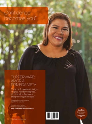 Confidence
becomes you*
*A Confiança Transforma Você
TUPPERWARE:
AMOR À
PRIMEIRA VISTA
“Estar na Tupperware é algo
mágico. Não tem segredo,
tem trabalho. Eu nunca
imaginei chegar até aqui.”
E para você, como a confiança
transformou sua vida?
Conheça esta e outras
histórias inspiradoras em:
www.tupperware.com.br/confidence
Andréa
Distribuição
Modelo
Parauapebas
PA
 