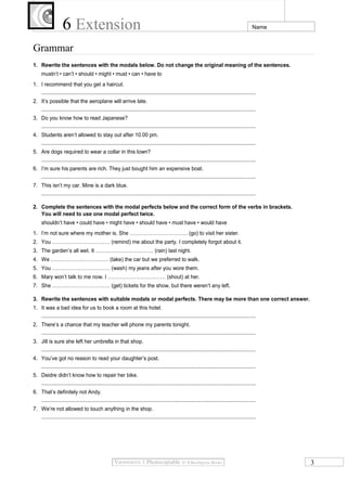 6 Extension

Name

Grammar
1. Rewrite the sentences with the modals below. Do not change the original meaning of the sentences.
mustn’t • can’t • should • might • must • can • have to
1. I recommend that you get a haircut.
...................................................................................................................................................
2. It’s possible that the aeroplane will arrive late.
...................................................................................................................................................
3. Do you know how to read Japanese?
...................................................................................................................................................
4. Students aren’t allowed to stay out after 10.00 pm.
...................................................................................................................................................
5. Are dogs required to wear a collar in this town?
...................................................................................................................................................
6. I’m sure his parents are rich. They just bought him an expensive boat.
...................................................................................................................................................
7. This isn’t my car. Mine is a dark blue.
...................................................................................................................................................
2. Complete the sentences with the modal perfects below and the correct form of the verbs in brackets.
You will need to use one modal perfect twice.
shouldn’t have • could have • might have • should have • must have • would have
1. I’m not sure where my mother is. She …………………………… (go) to visit her sister.
2. You …………………………… (remind) me about the party. I completely forgot about it.
3. The garden’s all wet. It …………………………… (rain) last night.
4. We …………………………… (take) the car but we preferred to walk.
5. You …………………………… (wash) my jeans after you wore them.
6. Mary won’t talk to me now. I …………………………… (shout) at her.
7. She …………………………… (get) tickets for the show, but there weren’t any left.
3. Rewrite the sentences with suitable modals or modal perfects. There may be more than one correct answer.
1. It was a bad idea for us to book a room at this hotel.
...................................................................................................................................................
2. There’s a chance that my teacher will phone my parents tonight.
...................................................................................................................................................
3. Jill is sure she left her umbrella in that shop.
...................................................................................................................................................
4. You’ve got no reason to read your daughter’s post.
...................................................................................................................................................
5. Deidre didn’t know how to repair her bike.
...................................................................................................................................................
6. That’s definitely not Andy.
...................................................................................................................................................
7. We’re not allowed to touch anything in the shop.
...................................................................................................................................................

3

 
