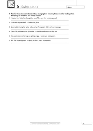 6 Extension

Name

4. Rewrite the sentences in italics without changing their meaning. Use a modal or modal perfect.
There may be more than one correct answer.
1. How did they feel when they got the news? I’m sure they were very upset.
...................................................................................................................................................
2. I can’t find my calculator. I’d like to use yours.
...................................................................................................................................................
3. Joanna didn’t bring her guitar to the party. Perhaps she didn’t get your message.
...................................................................................................................................................
4. Gene can paint the house by himself. It’s not necessary for us to help him.
...................................................................................................................................................
5. You waste too much energy on getting angry. I advise you to stay calm.
...................................................................................................................................................
6. We took the wrong path. It’s a pity we didn’t check the map first.
...................................................................................................................................................

4

 