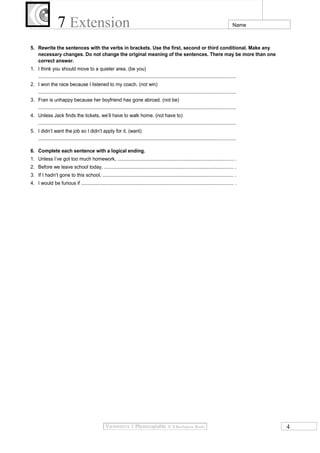 7 Extension

Name

5. Rewrite the sentences with the verbs in brackets. Use the first, second or third conditional. Make any
necessary changes. Do not change the original meaning of the sentences. There may be more than one
correct answer.
1. I think you should move to a quieter area. (be you)
...................................................................................................................................................
2. I won the race because I listened to my coach. (not win)
...................................................................................................................................................
3. Fran is unhappy because her boyfriend has gone abroad. (not be)
...................................................................................................................................................
4. Unless Jack finds the tickets, we’ll have to walk home. (not have to)
...................................................................................................................................................
5. I didn’t want the job so I didn’t apply for it. (want)
...................................................................................................................................................
6. Complete each sentence with a logical ending.
1. Unless I’ve got too much homework, ...................................................................................... .
2. Before we leave school today, ................................................................................................ .
3. If I hadn’t gone to this school, ................................................................................................. .
4. I would be furious if ................................................................................................................. .

4

 