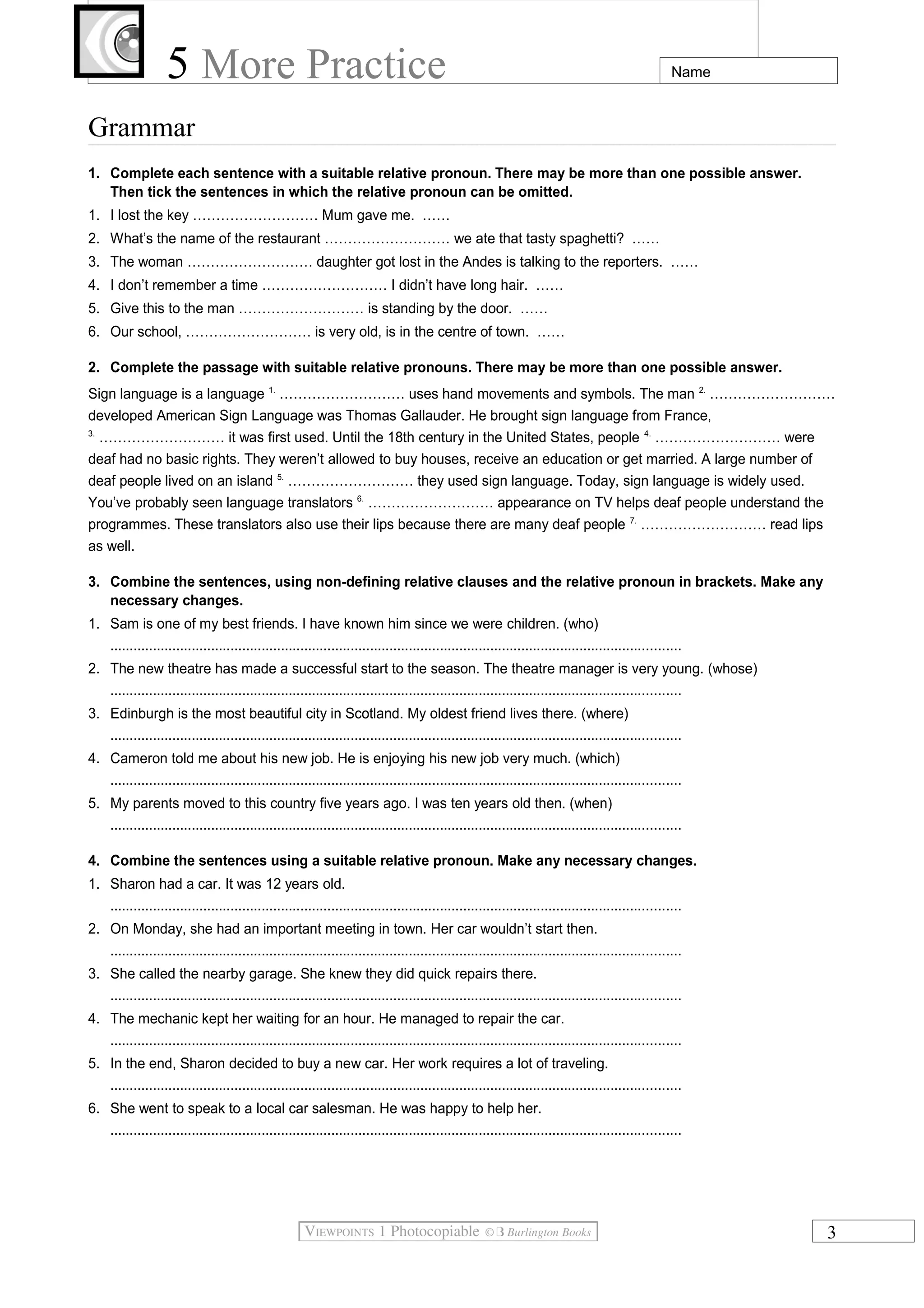 5 More Practice

Name

Grammar
1. Complete each sentence with a suitable relative pronoun. There may be more than one possible answer.
Then tick the sentences in which the relative pronoun can be omitted.
1. I lost the key ……………………… Mum gave me. ……
2. What’s the name of the restaurant ……………………… we ate that tasty spaghetti? ……
3. The woman ……………………… daughter got lost in the Andes is talking to the reporters. ……
4. I don’t remember a time ……………………… I didn’t have long hair. ……
5. Give this to the man ……………………… is standing by the door. ……
6. Our school, ……………………… is very old, is in the centre of town. ……
2. Complete the passage with suitable relative pronouns. There may be more than one possible answer.
Sign language is a language 1. ……………………… uses hand movements and symbols. The man 2. ………………………
developed American Sign Language was Thomas Gallauder. He brought sign language from France,
3.
……………………… it was first used. Until the 18th century in the United States, people 4. ……………………… were
deaf had no basic rights. They weren’t allowed to buy houses, receive an education or get married. A large number of
deaf people lived on an island 5. ……………………… they used sign language. Today, sign language is widely used.
You’ve probably seen language translators 6. ……………………… appearance on TV helps deaf people understand the
programmes. These translators also use their lips because there are many deaf people 7. ……………………… read lips
as well.
3. Combine the sentences, using non-defining relative clauses and the relative pronoun in brackets. Make any
necessary changes.
1. Sam is one of my best friends. I have known him since we were children. (who)
...................................................................................................................................................
2. The new theatre has made a successful start to the season. The theatre manager is very young. (whose)
...................................................................................................................................................
3. Edinburgh is the most beautiful city in Scotland. My oldest friend lives there. (where)
...................................................................................................................................................
4. Cameron told me about his new job. He is enjoying his new job very much. (which)
...................................................................................................................................................
5. My parents moved to this country five years ago. I was ten years old then. (when)
...................................................................................................................................................
4. Combine the sentences using a suitable relative pronoun. Make any necessary changes.
1. Sharon had a car. It was 12 years old.
...................................................................................................................................................
2. On Monday, she had an important meeting in town. Her car wouldn’t start then.
...................................................................................................................................................
3. She called the nearby garage. She knew they did quick repairs there.
...................................................................................................................................................
4. The mechanic kept her waiting for an hour. He managed to repair the car.
...................................................................................................................................................
5. In the end, Sharon decided to buy a new car. Her work requires a lot of traveling.
...................................................................................................................................................
6. She went to speak to a local car salesman. He was happy to help her.
...................................................................................................................................................

3

 
