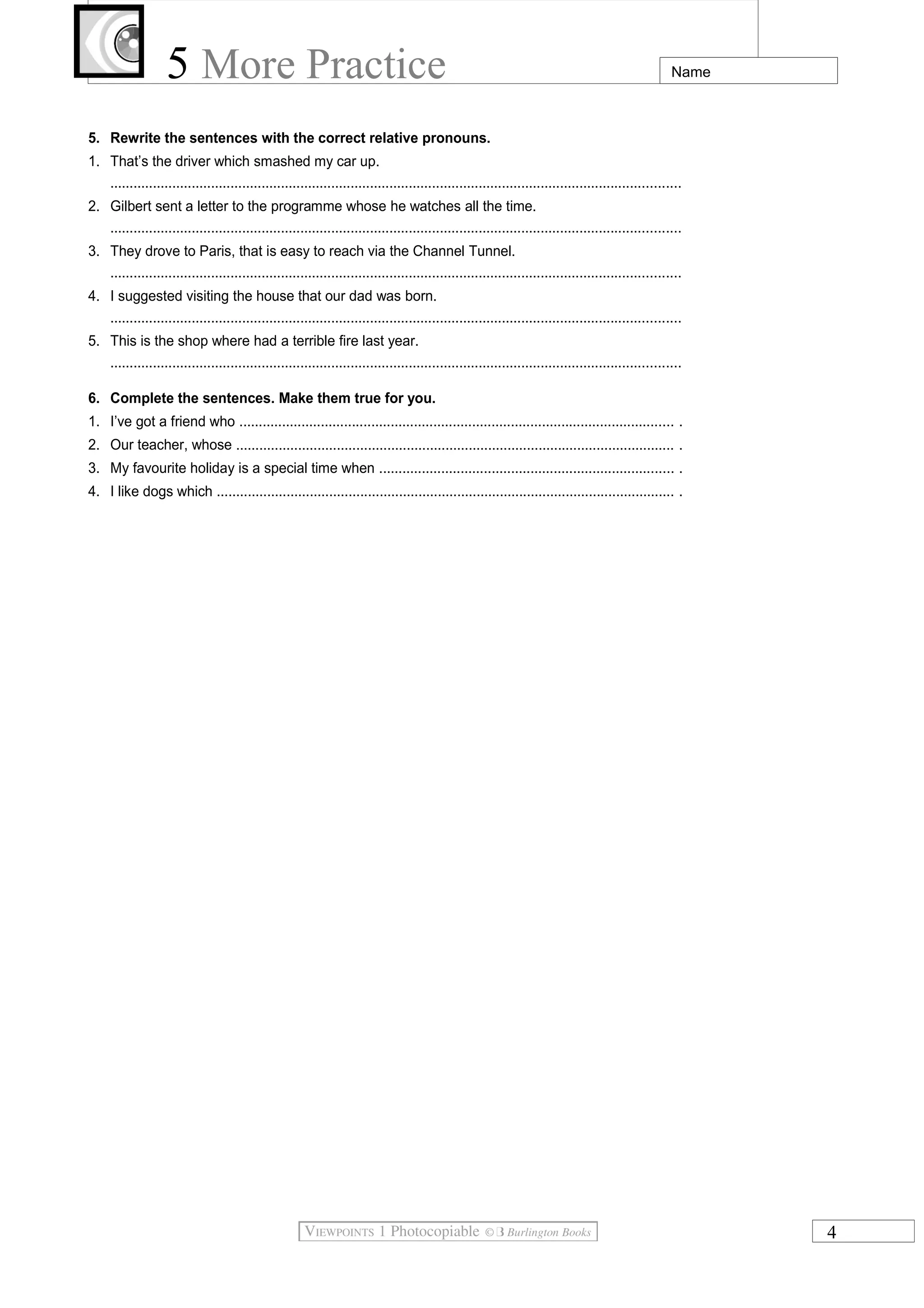 5 More Practice

Name

5. Rewrite the sentences with the correct relative pronouns.
1. That’s the driver which smashed my car up.
...................................................................................................................................................
2. Gilbert sent a letter to the programme whose he watches all the time.
...................................................................................................................................................
3. They drove to Paris, that is easy to reach via the Channel Tunnel.
...................................................................................................................................................
4. I suggested visiting the house that our dad was born.
...................................................................................................................................................
5. This is the shop where had a terrible fire last year.
...................................................................................................................................................
6. Complete the sentences. Make them true for you.
1. I’ve got a friend who ................................................................................................................ .
2. Our teacher, whose ................................................................................................................. .
3. My favourite holiday is a special time when ............................................................................ .
4. I like dogs which ...................................................................................................................... .

4

 