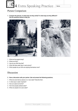 4 Extra Speaking Practice

Name

Picture Comparison
1. Compare the pictures. In what ways are they similar? In what ways are they different?
Use the questions below to help you.

1. What are the people doing?
2. Where are they?
3. How do you think they feel?
4. What role does water play in each picture?
5. Which people do you think are enjoying themselves more?

Discussion
2. Have a discussion with your partner. Ask and answer the following questions.
1. What are some famous places on or near water? Describe them.
2. In what ways is water important?
3. How can water be harmful?
4. How have people polluted water?
5. What can people do to save water?

 