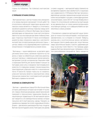 10
страны на побережье. Так появилась вьетнамская
нация.
С ПЕРВЫМИ ЛУЧАМИ СОЛНЦА
Вьетнамский язык с шестью тонами очень мелодичен
и по своему звучанию напоминает птичий щебет. На
относительно небольшой территории звучание вьет-
намского языка меняется от твердого и отчетливого
ханойского диалекта к мягкому плавному говору жите-
лей Центрального и Южного Вьетнама, при котором
разговор даже на повышенных тонах часто восприни-
мается на слух иностранцем как обмен любезностями
двух старинных приятелей. В таком многообразии
диалектов ярко отразились характер и менталитет
жителей трех основополагающих регионов страны —
центра, севера и юга, формировавшиеся в различных
климатических и географических условиях жизни.
Вьетнамцы — нация жаворонков, на рассвете здесь
уже вовсю кипит жизнь, население торопится на ста-
дионы и парки на обязательную утреннюю разминку,
уличные торговцы с извергающими пряные ароматы
кастрюлями супа фо на коромыслах, бидонами кофе
и корзинами багетов уже заняли боевые позиции на
тротуарах узких улиц в ожидании проголодавшихся
клиентов. А в переулках оживают громкоговорители,
транслирующие утренние новости и национальные
песни. В каком бы городе страны вы ни оказались,
утренняя прогулка является мероприятием обяза-
тельным для знакомства с многокрасочной культурой
Вьетнама и нравами ее жителей.
В БОРЬБЕ ЗА СОВЕРШЕНСТВО
Вьетнам — древнейшая страна Юго-Восточной Азии,
история цивилизации которой насчитывает 4 тысячи
лет, страна с богатыми ресурсами, яркой тропической
природой и героическими традициями борьбы за
национальную независимость. Во вьетнамских хрони-
ках говорится о 13 освободительных войнах, которые
пришлось вести вьетнамскому народу. Находясь на
оживленном перекрестке путей, соединявших Китай и
Индию — две великие цивилизации Востока, откуда во
Вьетнам проник буддизм школы тхиен (дзен или дхьяна),
а позже и индуизм, — вьетнамский народ стремился во
все времена сохранить свою самобытность и националь-
ную независимость. С XVII века во Вьетнам проникла и
европейская культура, привнесенная вначале католиче-
скими миссионерами и купцами, а затем французскими
колонизаторами, около 100 лет господствовавшими в
стране. Но отличительной особенностью вьетнамцев
во все времена было не только умение воспринимать
иностранную культуру, но и совершенствовать ее при-
менительно к своим условиям.
Становление и развитие вьетнамской нации прохо-
дили не только в постоянной борьбе с иностранными
завоевателями, но и в борьбе со стихией. Тайфуны,
разливы рек и многочисленные засухи заставляли
вьетнамцев строить дамбы вдоль рек, искусственные
озера, оросительные каналы и насыпи, удерживающие
воду на рисовых полях. Вместе с тем природа щедро
одарила Вьетнам великолепными пейзажами и бога-
тым разнообразием ландшафтов. Здесь находится
vision voyage
 