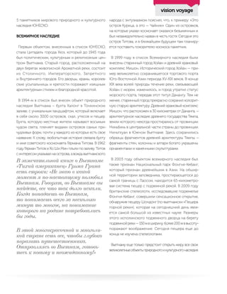 5 памятников мирового природного и культурного
наследия ЮНЕСКО.
ВСЕМИРНОЕ НАСЛЕДИЕ
Первым объектом, внесенным в список ЮНЕСКО,
стала Цитадель города Хюэ, который до 1945 года
был политическим, культурным и религиозным цен-
тром Вьетнама. Старый город, расположенный на
двух берегах живописной Ароматной реки, состоит
из Столичного, Императорского, Запретного
и Внутреннего городов. Его дворцы, храмы, королев-
ские усыпальницы и крепости поражают изящным
архитектурным стилем и благородной красотой.
В 1994-м в список был внесен объект природного
наследия Вьетнама – бухта Халонг в Тонкинском
заливе, с уникальным ландшафтом, который включает
в себя около 3000 островов, скал, утесов и пещер.
Бухта, которую местные жители называют восьмым
чудом света, пленяет видами островов самых при-
чудливых форм, почти у каждого из которых есть свое
название. К слову, любопытная история связала бухту
и имя советского космонавта Германа Титова. В 1962
году Герман Титов и Хо Ши Мин плыли по заливу. Титов
синтересомуказывалнаострова,авождьвьетнамского
народа с энтузиазмом пояснял, что, к примеру: «Это
остров Курица, а это — Чайник». Один из островков,
на которые указал космонавт оказался безымянным и
был незамедлительно назван в честь гостя. Сегодня это
остров Титова, и в ближайшем будущем там планиру-
ется поставить покорителю космоса памятник.
В 1999 году в список Всемирного наследия были
внесены старинный город Хойан и древний храмовый
комплекс Мишон. Исторический город Хойан — при-
мер великолепно сохранившегося торгового порта
Юго-Восточной Азии периода XV-XIX веков. В конце
XIX века волей природы течение реки, связывающей
Хойан с морем, изменилось, и город утратил статус
морского порта, передав этот титул Данангу. Тем не
менее, старинный город прекрасно сохранил колорит-
ную старую архитектуру. Древний храмовый комплекс
Мишон, что расположен в 30 километрах от Дананга, —
архитектурное наследие древнего государства Тямпа,
земли которого некогда простирались от провинции
Ниньбинь в центральной части страны до провинции
Ниньтхуан в Южном Вьетнаме. Здесь сохранились
образцы фрагментов древней архитектуры Тямпы —
фрагменты стен, колонны и алтари богато украшены
орнаментами и каменными скульптурами.
В 2003 году объектом всемирного наследия был
также признан Национальный парк Фонгня-Кебанг,
который признан древнейшим в Азии. На обшир-
ной территории заповедника, простирающегося до
самой границы с Лаосом, находится 65-километро-
вая система пещер с подземной рекой. В 2009 году
британские спелеологи, исследовавшие подземелье
Фонгня-Кебанг, совершили сенсационное открытие,
обнаружив пещеру Шондонг (по-вьетнамски «Пещера
горной реки»), которая на сегодняшний день явля-
ется самой большой из известных науке. Размеры
этого исполинского подземного дворца на берегу
подземнойреки—150мвширину,более200мввысоту–
поражают воображение. Сегодня пещера еще до
конца не изучена спелеологами.
Вьетнаму еще только предстоит открыть миру все свои
великолепныеобъектыприродногоикультурногонаследия.
В замечательной книге о Вьетнаме
«Тихий американец» Грэма Грина
есть строки: «Не знаю в какой
момент я по-настоящему полюбил
Вьетнам. Говорят, во Вьетнаме вы
найдете, все что так долго искали.
Когда попадаешь во Вьетнам,
то понимаешь всего за несколько
минут то многое, на понимание
которого на родине потребовались
бы годы.
В этой многокрасочной и многоли-
кой стране есть все, чтобы глубоко
поразить путешественника.
Отправляясь во Вьетнам, готовь-
тесь к новому и неожиданному!»
vision voyage
 