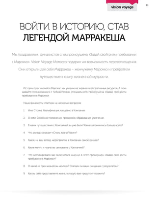 13
ВОЙТИ В ИСТОРИЮ, СТАВ
ЛЕГЕНДОЙ МАРРАКЕША
Мы поздравляем финалистов спецпромоушена «Задай свой ритм пребывания
в Марокко». Vision Voyage Morocco подарил им возможность перевоплощения.
Они открыли для себя Марракеш – жемчужину Марокко и превратили
путешествие в книгу жизненной мудрости.
Истории трех жизней в Марокко мы увидим на экранах корпоративных ресурсов. А пока
давайте познакомимся с победителями специального промоушена «Задай свой ритм
пребывания в Марокко».
Наши финалисты ответили на несколько вопросов:
1.	 Имя. Страна. Квалификация, как давно в Компании.
2.	 О себе. Семейное положение, профессия, образование, увлечения.
3.	 В каких путешествиях с Компанией вы уже были? Какие запомнились больше всего?
4.	 Что для вас означает «Стиль жизни Vision»?
5.	 Какое, на ваш взгляд, мероприятие в Компании самое лучшее?
6.	 Какие мечты и планы вы связываете с Компанией?
7.	 Что мотивировало вас включиться именно в этот промоушен «Задай свой ритм
пребывания в Марокко»?
8.	 О какой из трех жизней вы мечтали? Совпали ли ваши ожидания с результатом?
9.	 Как вы себе представляете жизнь, которую вам предстоит прожить?
vision voyage
 
