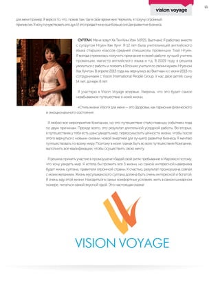 15
для меня пример. Я верю в то, что, пожив там, где в свое время жил Черчилль, я получу огромный
приливсил.Яхочупочувствоватьегодух.Иэтопридастмнеещебольшесилдляразвития бизнеса.
СУЛТАН. Меня зовут Ха Тхи Ким Иэн (VIP2S, Вьетнам). Я работаю вместе
с супругом Нгуен Хак Хунг. Я 12 лет была учительницей английского
языка старших классов средней спецшколы провинции Тхай Нгуен.
Я всегда стремилась получить признание в своей работе: лучший учитель
провинции, магистр английского языка и т.д. В 2009 году я решила
уволиться с работы и поехать в Японию учиться со своим мужем Нгуеном
Хак Хунгом. В апреле 2013 года мы вернулись во Вьетнам и с июня 2013-го
сотрудничаем с Vision International People Group. У нас двое детей: сыну
14 лет, дочери 8 лет.
Я участвую в Vision Voyage впервые. Уверена, что это будет самое
незабываемое путешествие в моей жизни.
«Стиль жизни Vision» для меня — это Здоровье, как гармония физического
и эмоционального состояния.
Я люблю все мероприятия Компании, но это путешествие стало главным событием года
по двум причинам. Прежде всего, это результат длительной усердной работы. Во-вторых,
в путешествиях у тебя есть шанс увидеть мир, переосмыслить ценности жизни, чтобы после
этого вернуться с новыми силами, новой энергией для лучшего развития бизнеса. Я мечтаю
путешествовать по всему миру. Поэтому в моих планах быть во всех путешествиях Компании,
выполнить все квалификации, чтобы осуществить свою мечту.
Я решила принять участие в промоушене «Задай свой ритм пребывание в Марокко» потому,
что хочу увидеть мир. Я хотела бы прожить все 3 жизни, но самой интересной наверняка
будет жизнь султана, правителя огромной страны. К счастью, результат промоушена совпал
с моим желанием. Жизнь мусульманского султана должна быть очень интересной и богатой.
Я очень жду этой жизни. Находиться в самых комфортных условиях, жить в самом шикарном
номере, питаться самой вкусной едой. Это настоящая сказка!
vision voyage
 