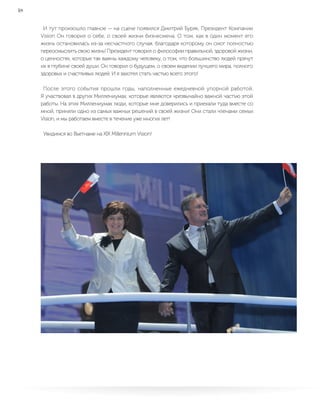 18
И тут произошло главное — на сцене появился Дмитрий Буряк, Президент Компании
Vision Он говорил о себе, о своей жизни бизнесмена. О том, как в один момент его
жизнь остановилась из-за несчастного случая, благодаря которому он смог полностью
переосмыслить свою жизнь! Президент говорил о философии правильной, здоровой жизни,
о ценностях, которые так важны каждому человеку, о том, что большинство людей прячут
их в глубине своей души. Он говорил о будущем, о своем видении лучшего мира, полного
здоровых и счастливых людей. И я захотел стать частью всего этого!
После этого события прошли годы, наполненные ежедневной упорной работой.
Я участвовал в других Миллениумах, которые являются чрезвычайно важной частью этой
работы. На этих Миллениумах люди, которые мне доверились и приехали туда вместе со
мной, приняли одно из самых важных решений в своей жизни! Они стали членами семьи
Vision, и мы работаем вместе в течение уже многих лет!
Увидимся во Вьетнаме на XIX Millennium Vision!
 