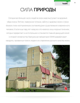 21
СИЛА ПРИРОДЫ
Сегодня все большее число людей во всем мире выступают за здоровый
образ жизни. Фитнес, правильное питание, забота о здоровье своем и своих
близких стали неотъемлемыми составляющими существования современного
человека. И если еще пару лет назад все это казалось лишь модным течением,
сегодня перерастает в нечто большее и становится главной движущей силой
и опорой человечества. Виртуальная лаборатория DEM4 разрабатывает
продукты, призванные помочь людям в их стремлении улучшить качество жизни.
health
 