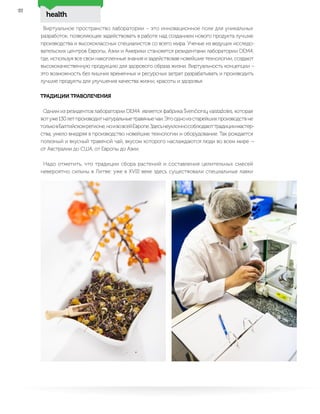 health
22
Виртуальное пространство лаборатории – это инновационное поле для уникальных
разработок, позволяющее задействовать в работе над созданием нового продукта лучшие
производства и высококлассных специалистов со всего мира. Ученые из ведущих исследо-
вательских центров Европы, Азии и Америки становятся резидентами лаборатории DEM4,
где, используя все свои накопленные знания и задействовав новейшие технологии, создают
высококачественную продукцию для здорового образа жизни. Виртуальность концепции –
это возможность без лишних временных и ресурсных затрат разрабатывать и производить
лучшие продукты для улучшения качества жизни, красоты и здоровья.
ТРАДИЦИИ ТРАВОЛЕЧЕНИЯ
Одним из резидентов лаборатории DEM4 является фабрика Švenčionių vaistažolės, которая
вотуже130летпроизводитнатуральныетравяныечаи.Этоодноизстарейшихпроизводствне
тольковБалтийскомрегионе,ноивовсейЕвропе.Здесьнеуклоннособлюдаюттрадициимастер-
ства, умело внедряя в производство новейшие технологии и оборудование. Так рождается
полезный и вкусный травяной чай, вкусом которого наслаждаются люди во всем мире —
от Австралии до США, от Европы до Азии.
Надо отметить, что традиции сбора растений и составления целительных смесей
невероятно сильны в Литве: уже в XVIII веке здесь существовали специальные лавки
 